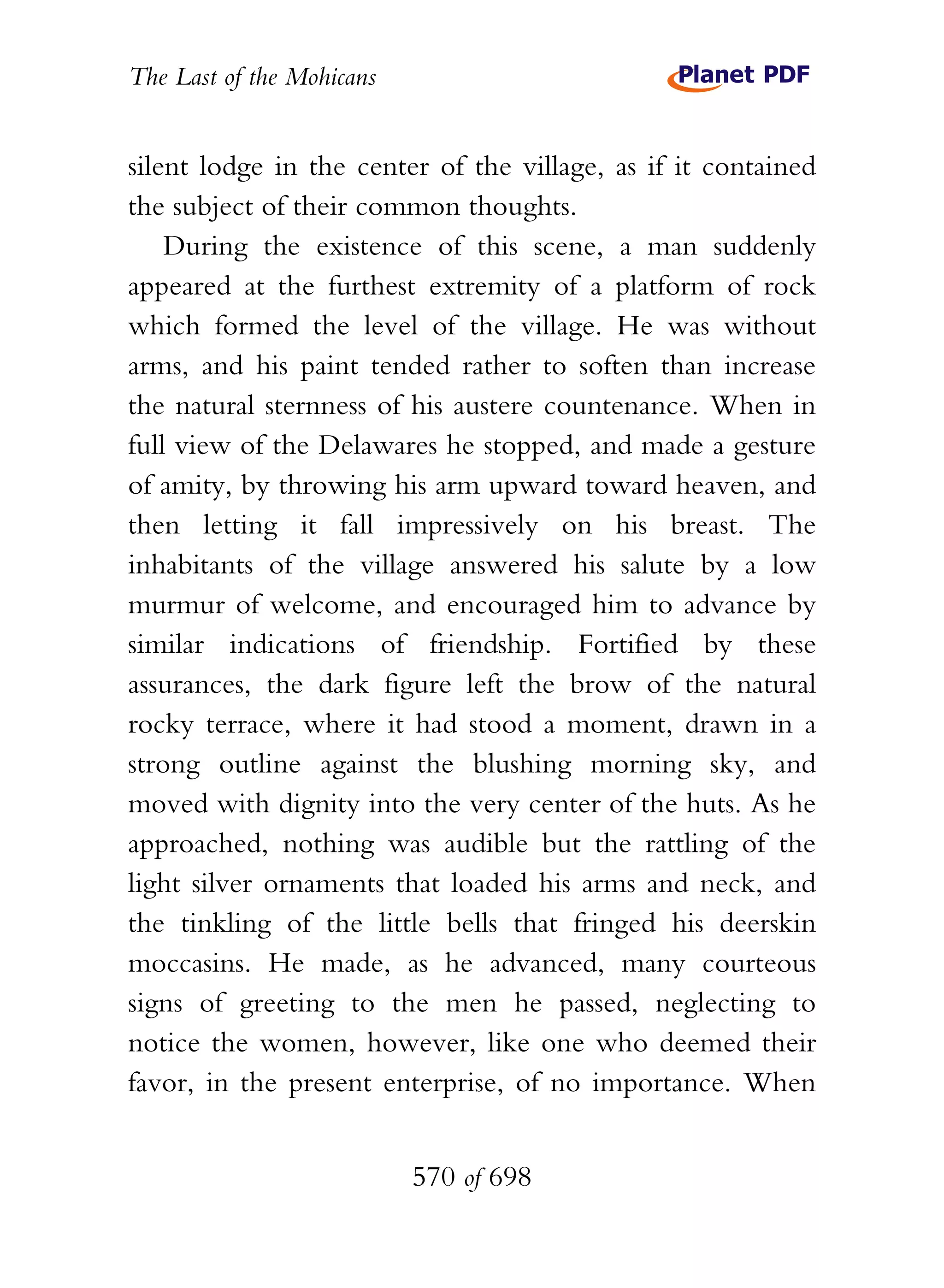 The Last of the Mohicans


silent lodge in the center of the village, as if it contained
the subject of their common thoughts.
    During the existence of this scene, a man suddenly
appeared at the furthest extremity of a platform of rock
which formed the level of the village. He was without
arms, and his paint tended rather to soften than increase
the natural sternness of his austere countenance. When in
full view of the Delawares he stopped, and made a gesture
of amity, by throwing his arm upward toward heaven, and
then letting it fall impressively on his breast. The
inhabitants of the village answered his salute by a low
murmur of welcome, and encouraged him to advance by
similar indications of friendship. Fortified by these
assurances, the dark figure left the brow of the natural
rocky terrace, where it had stood a moment, drawn in a
strong outline against the blushing morning sky, and
moved with dignity into the very center of the huts. As he
approached, nothing was audible but the rattling of the
light silver ornaments that loaded his arms and neck, and
the tinkling of the little bells that fringed his deerskin
moccasins. He made, as he advanced, many courteous
signs of greeting to the men he passed, neglecting to
notice the women, however, like one who deemed their
favor, in the present enterprise, of no importance. When


                           570 of 698
 