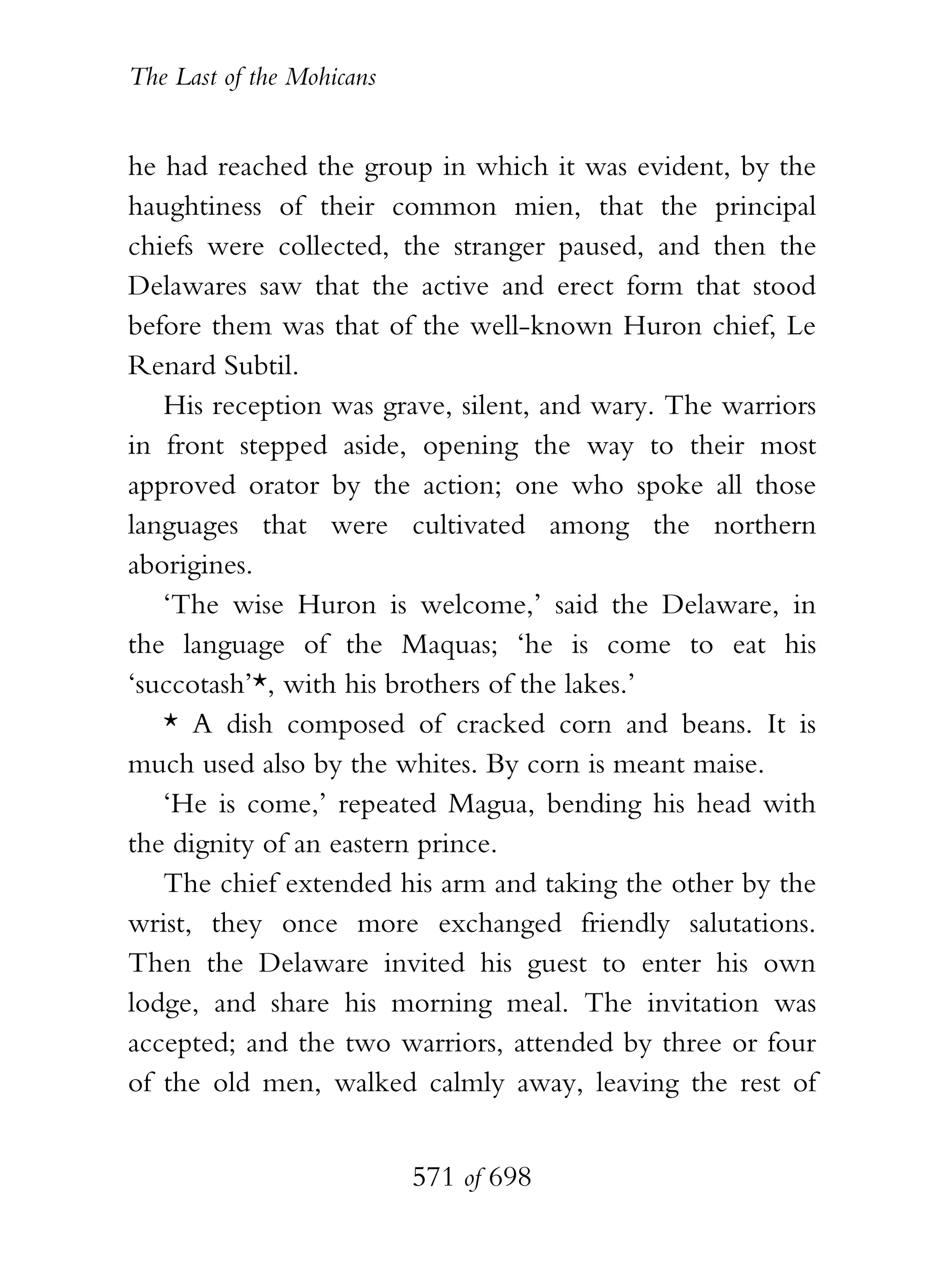 The Last of the Mohicans


he had reached the group in which it was evident, by the
haughtiness of their common mien, that the principal
chiefs were collected, the stranger paused, and then the
Delawares saw that the active and erect form that stood
before them was that of the well-known Huron chief, Le
Renard Subtil.
   His reception was grave, silent, and wary. The warriors
in front stepped aside, opening the way to their most
approved orator by the action; one who spoke all those
languages that were cultivated among the northern
aborigines.
   ‘The wise Huron is welcome,’ said the Delaware, in
the language of the Maquas; ‘he is come to eat his
‘succotash’*, with his brothers of the lakes.’
   * A dish composed of cracked corn and beans. It is
much used also by the whites. By corn is meant maise.
   ‘He is come,’ repeated Magua, bending his head with
the dignity of an eastern prince.
   The chief extended his arm and taking the other by the
wrist, they once more exchanged friendly salutations.
Then the Delaware invited his guest to enter his own
lodge, and share his morning meal. The invitation was
accepted; and the two warriors, attended by three or four
of the old men, walked calmly away, leaving the rest of


                           571 of 698
 