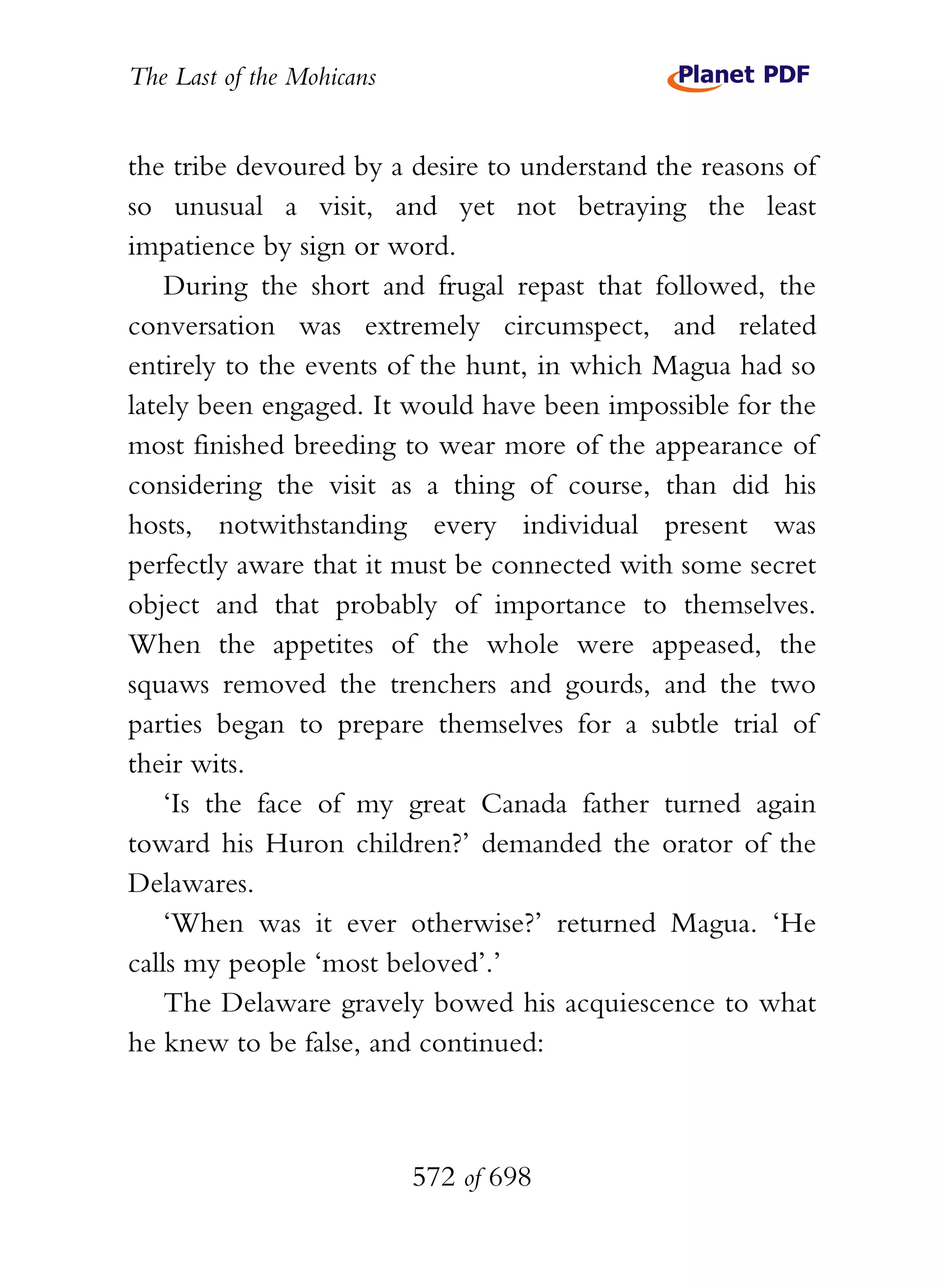 The Last of the Mohicans


the tribe devoured by a desire to understand the reasons of
so unusual a visit, and yet not betraying the least
impatience by sign or word.
    During the short and frugal repast that followed, the
conversation was extremely circumspect, and related
entirely to the events of the hunt, in which Magua had so
lately been engaged. It would have been impossible for the
most finished breeding to wear more of the appearance of
considering the visit as a thing of course, than did his
hosts, notwithstanding every individual present was
perfectly aware that it must be connected with some secret
object and that probably of importance to themselves.
When the appetites of the whole were appeased, the
squaws removed the trenchers and gourds, and the two
parties began to prepare themselves for a subtle trial of
their wits.
    ‘Is the face of my great Canada father turned again
toward his Huron children?’ demanded the orator of the
Delawares.
    ‘When was it ever otherwise?’ returned Magua. ‘He
calls my people ‘most beloved’.’
    The Delaware gravely bowed his acquiescence to what
he knew to be false, and continued:



                           572 of 698
 