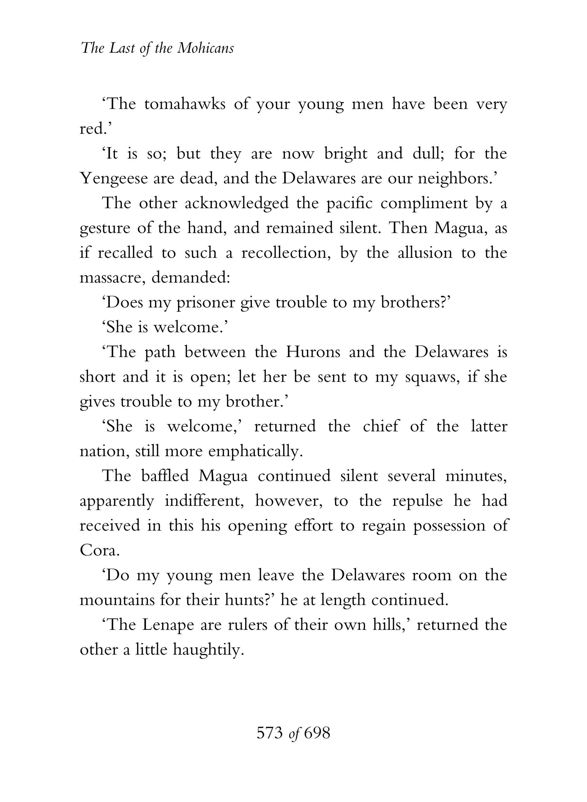 The Last of the Mohicans


    ‘The tomahawks of your young men have been very
red.’
    ‘It is so; but they are now bright and dull; for the
Yengeese are dead, and the Delawares are our neighbors.’
    The other acknowledged the pacific compliment by a
gesture of the hand, and remained silent. Then Magua, as
if recalled to such a recollection, by the allusion to the
massacre, demanded:
    ‘Does my prisoner give trouble to my brothers?’
    ‘She is welcome.’
    ‘The path between the Hurons and the Delawares is
short and it is open; let her be sent to my squaws, if she
gives trouble to my brother.’
    ‘She is welcome,’ returned the chief of the latter
nation, still more emphatically.
    The baffled Magua continued silent several minutes,
apparently indifferent, however, to the repulse he had
received in this his opening effort to regain possession of
Cora.
    ‘Do my young men leave the Delawares room on the
mountains for their hunts?’ he at length continued.
    ‘The Lenape are rulers of their own hills,’ returned the
other a little haughtily.



                           573 of 698
 