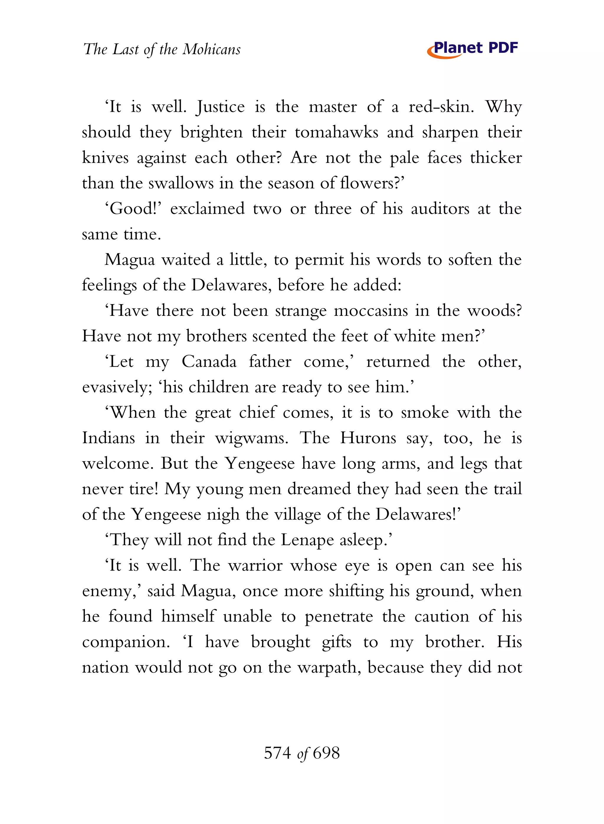 The Last of the Mohicans


   ‘It is well. Justice is the master of a red-skin. Why
should they brighten their tomahawks and sharpen their
knives against each other? Are not the pale faces thicker
than the swallows in the season of flowers?’
   ‘Good!’ exclaimed two or three of his auditors at the
same time.
   Magua waited a little, to permit his words to soften the
feelings of the Delawares, before he added:
   ‘Have there not been strange moccasins in the woods?
Have not my brothers scented the feet of white men?’
   ‘Let my Canada father come,’ returned the other,
evasively; ‘his children are ready to see him.’
   ‘When the great chief comes, it is to smoke with the
Indians in their wigwams. The Hurons say, too, he is
welcome. But the Yengeese have long arms, and legs that
never tire! My young men dreamed they had seen the trail
of the Yengeese nigh the village of the Delawares!’
   ‘They will not find the Lenape asleep.’
   ‘It is well. The warrior whose eye is open can see his
enemy,’ said Magua, once more shifting his ground, when
he found himself unable to penetrate the caution of his
companion. ‘I have brought gifts to my brother. His
nation would not go on the warpath, because they did not



                           574 of 698
 