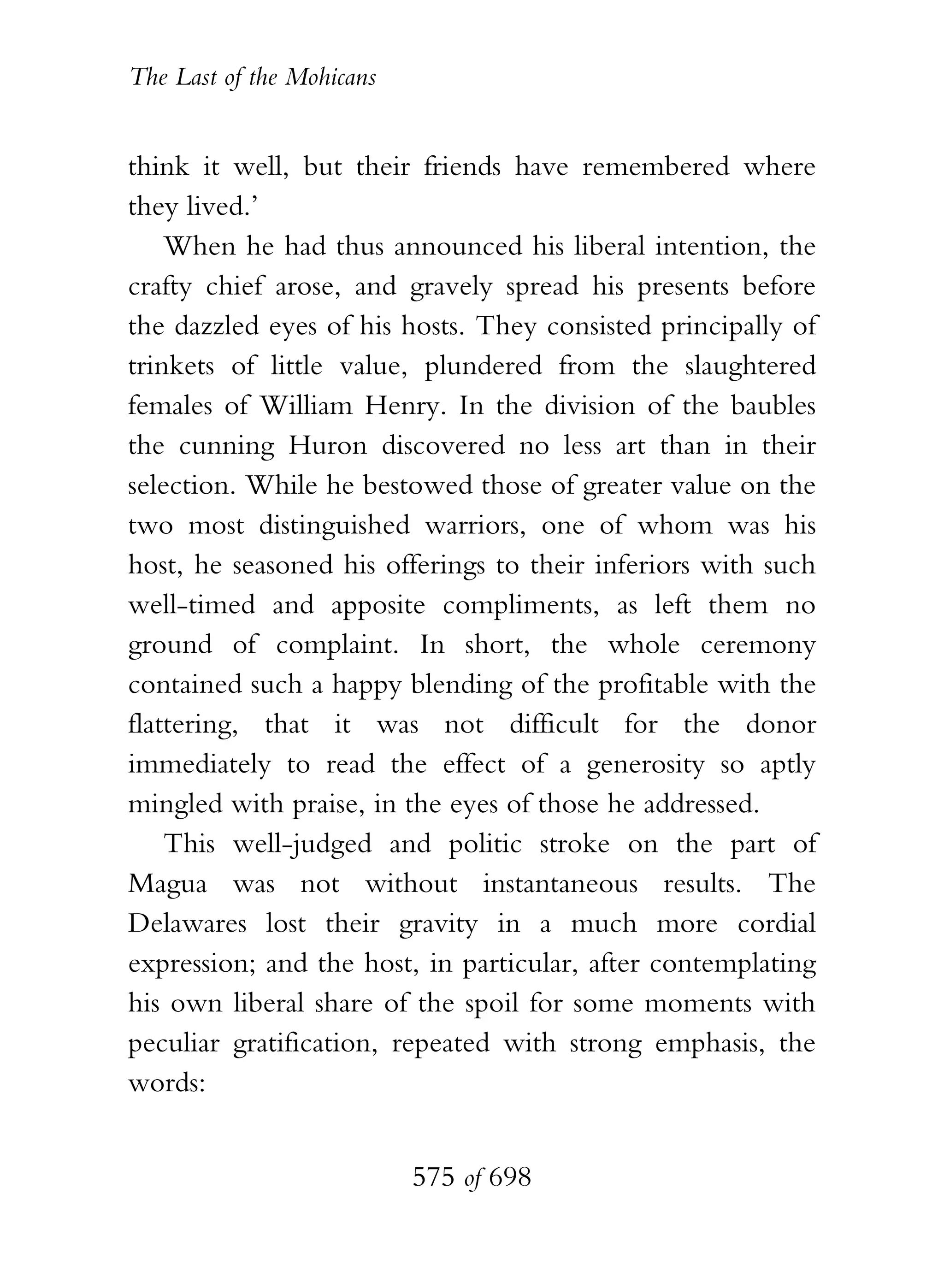 The Last of the Mohicans


think it well, but their friends have remembered where
they lived.’
    When he had thus announced his liberal intention, the
crafty chief arose, and gravely spread his presents before
the dazzled eyes of his hosts. They consisted principally of
trinkets of little value, plundered from the slaughtered
females of William Henry. In the division of the baubles
the cunning Huron discovered no less art than in their
selection. While he bestowed those of greater value on the
two most distinguished warriors, one of whom was his
host, he seasoned his offerings to their inferiors with such
well-timed and apposite compliments, as left them no
ground of complaint. In short, the whole ceremony
contained such a happy blending of the profitable with the
flattering, that it was not difficult for the donor
immediately to read the effect of a generosity so aptly
mingled with praise, in the eyes of those he addressed.
    This well-judged and politic stroke on the part of
Magua was not without instantaneous results. The
Delawares lost their gravity in a much more cordial
expression; and the host, in particular, after contemplating
his own liberal share of the spoil for some moments with
peculiar gratification, repeated with strong emphasis, the
words:


                           575 of 698
 