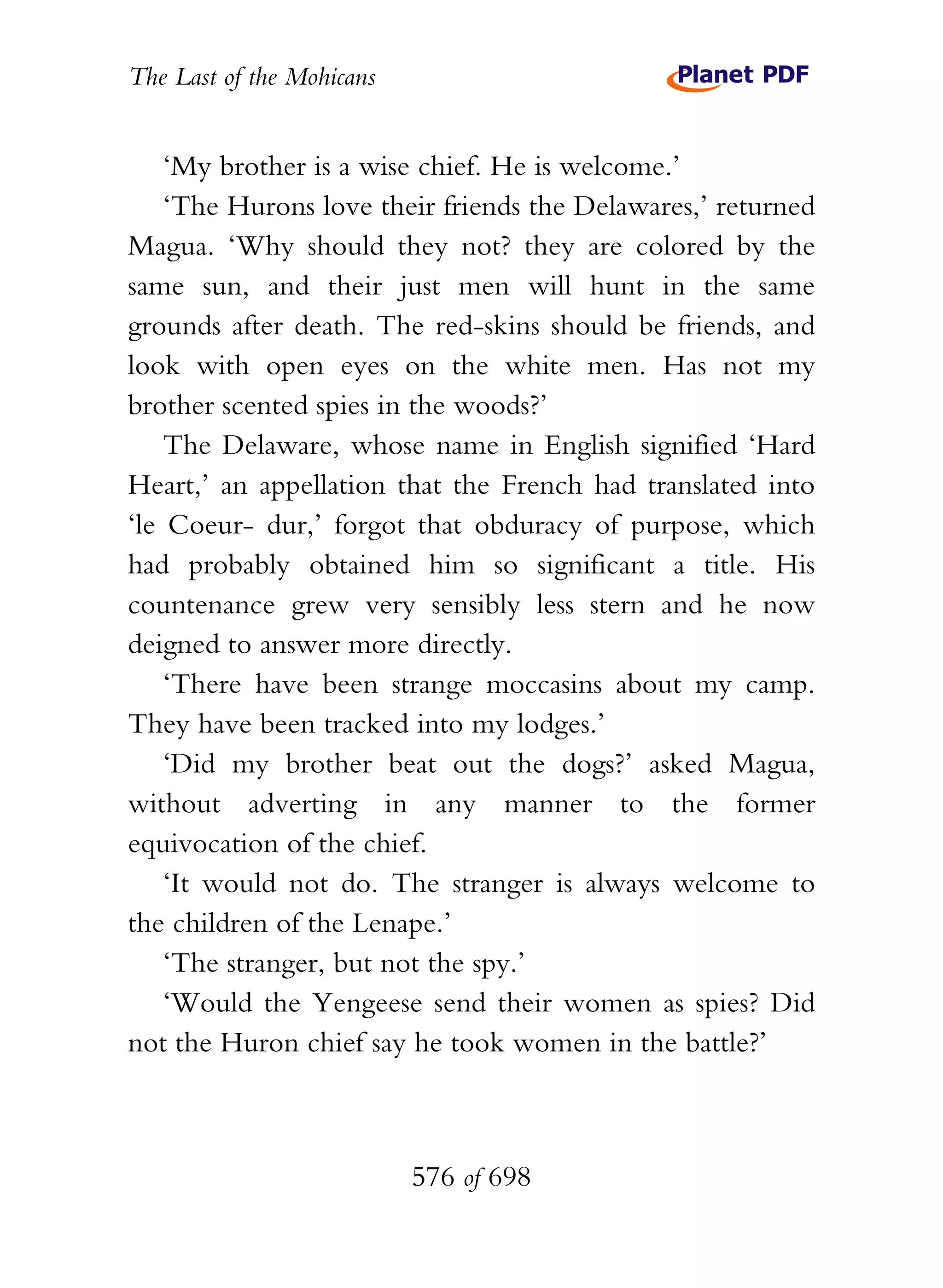 The Last of the Mohicans


    ‘My brother is a wise chief. He is welcome.’
    ‘The Hurons love their friends the Delawares,’ returned
Magua. ‘Why should they not? they are colored by the
same sun, and their just men will hunt in the same
grounds after death. The red-skins should be friends, and
look with open eyes on the white men. Has not my
brother scented spies in the woods?’
    The Delaware, whose name in English signified ‘Hard
Heart,’ an appellation that the French had translated into
‘le Coeur- dur,’ forgot that obduracy of purpose, which
had probably obtained him so significant a title. His
countenance grew very sensibly less stern and he now
deigned to answer more directly.
    ‘There have been strange moccasins about my camp.
They have been tracked into my lodges.’
    ‘Did my brother beat out the dogs?’ asked Magua,
without adverting in any manner to the former
equivocation of the chief.
    ‘It would not do. The stranger is always welcome to
the children of the Lenape.’
    ‘The stranger, but not the spy.’
    ‘Would the Yengeese send their women as spies? Did
not the Huron chief say he took women in the battle?’



                           576 of 698
 