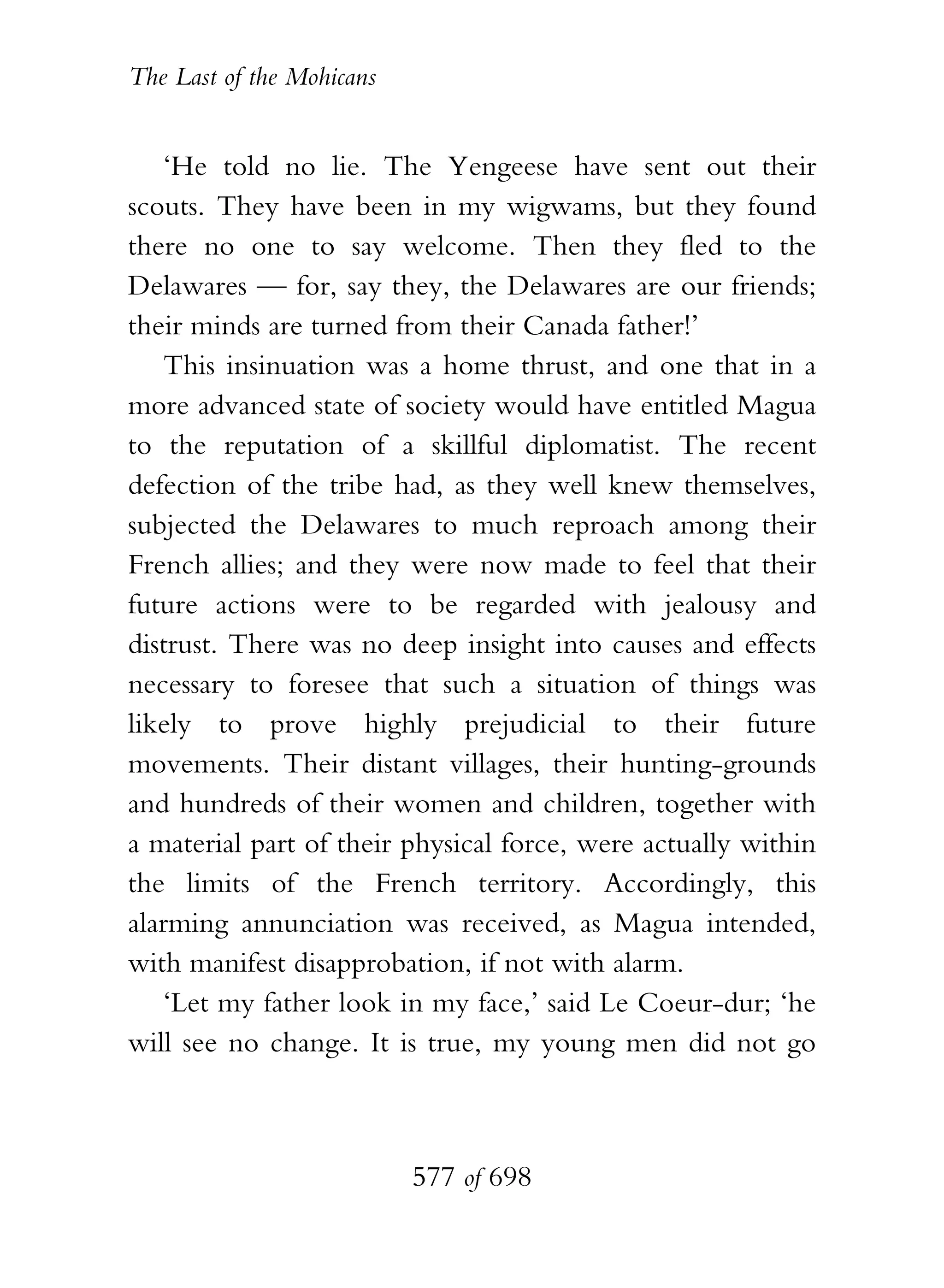 The Last of the Mohicans


    ‘He told no lie. The Yengeese have sent out their
scouts. They have been in my wigwams, but they found
there no one to say welcome. Then they fled to the
Delawares — for, say they, the Delawares are our friends;
their minds are turned from their Canada father!’
    This insinuation was a home thrust, and one that in a
more advanced state of society would have entitled Magua
to the reputation of a skillful diplomatist. The recent
defection of the tribe had, as they well knew themselves,
subjected the Delawares to much reproach among their
French allies; and they were now made to feel that their
future actions were to be regarded with jealousy and
distrust. There was no deep insight into causes and effects
necessary to foresee that such a situation of things was
likely to prove highly prejudicial to their future
movements. Their distant villages, their hunting-grounds
and hundreds of their women and children, together with
a material part of their physical force, were actually within
the limits of the French territory. Accordingly, this
alarming annunciation was received, as Magua intended,
with manifest disapprobation, if not with alarm.
    ‘Let my father look in my face,’ said Le Coeur-dur; ‘he
will see no change. It is true, my young men did not go



                           577 of 698
 