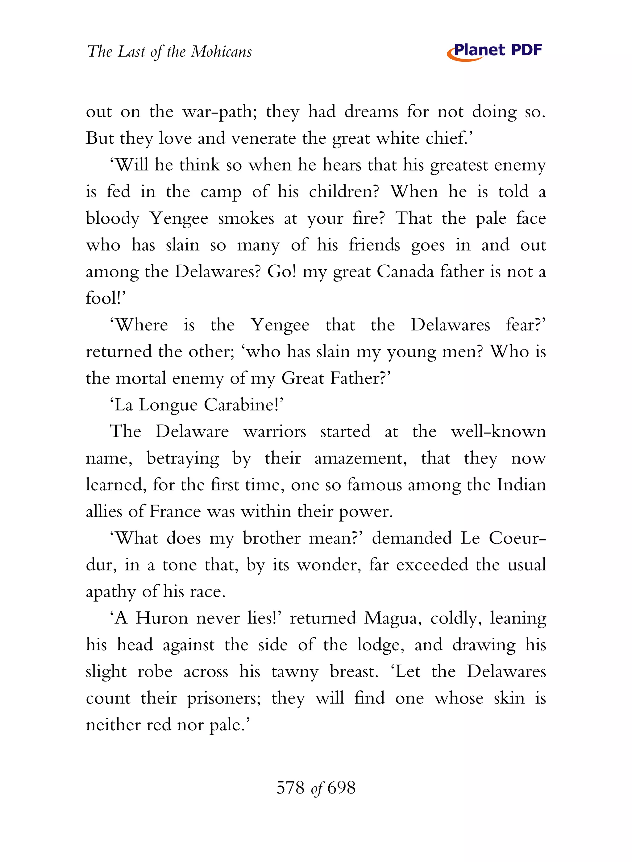 The Last of the Mohicans


out on the war-path; they had dreams for not doing so.
But they love and venerate the great white chief.’
    ‘Will he think so when he hears that his greatest enemy
is fed in the camp of his children? When he is told a
bloody Yengee smokes at your fire? That the pale face
who has slain so many of his friends goes in and out
among the Delawares? Go! my great Canada father is not a
fool!’
    ‘Where is the Yengee that the Delawares fear?’
returned the other; ‘who has slain my young men? Who is
the mortal enemy of my Great Father?’
    ‘La Longue Carabine!’
    The Delaware warriors started at the well-known
name, betraying by their amazement, that they now
learned, for the first time, one so famous among the Indian
allies of France was within their power.
    ‘What does my brother mean?’ demanded Le Coeur-
dur, in a tone that, by its wonder, far exceeded the usual
apathy of his race.
    ‘A Huron never lies!’ returned Magua, coldly, leaning
his head against the side of the lodge, and drawing his
slight robe across his tawny breast. ‘Let the Delawares
count their prisoners; they will find one whose skin is
neither red nor pale.’


                           578 of 698
 