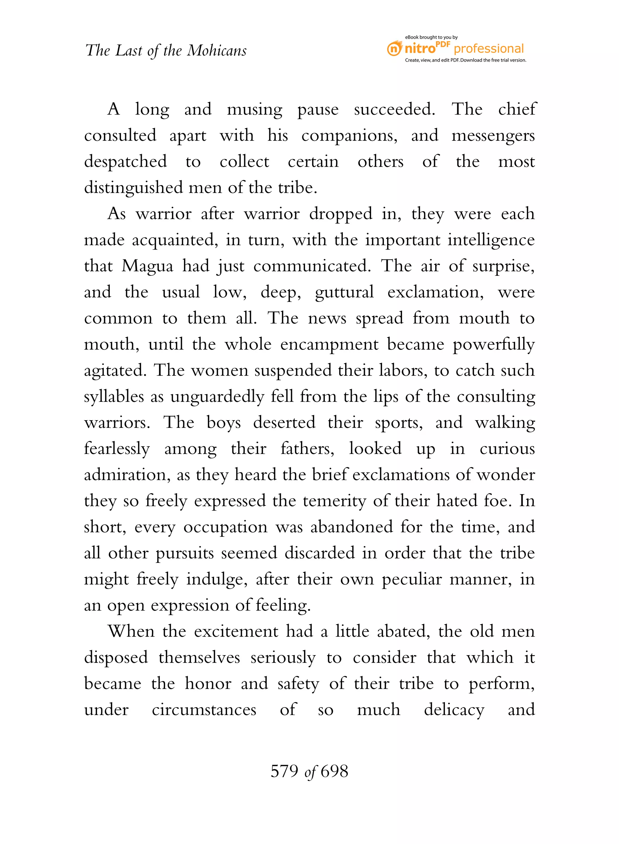 eBook brought to you by


The Last of the Mohicans                   Create, view, and edit PDF. Download the free trial version.




    A long and musing pause succeeded. The chief
consulted apart with his companions, and messengers
despatched to collect certain others of the most
distinguished men of the tribe.
    As warrior after warrior dropped in, they were each
made acquainted, in turn, with the important intelligence
that Magua had just communicated. The air of surprise,
and the usual low, deep, guttural exclamation, were
common to them all. The news spread from mouth to
mouth, until the whole encampment became powerfully
agitated. The women suspended their labors, to catch such
syllables as unguardedly fell from the lips of the consulting
warriors. The boys deserted their sports, and walking
fearlessly among their fathers, looked up in curious
admiration, as they heard the brief exclamations of wonder
they so freely expressed the temerity of their hated foe. In
short, every occupation was abandoned for the time, and
all other pursuits seemed discarded in order that the tribe
might freely indulge, after their own peculiar manner, in
an open expression of feeling.
    When the excitement had a little abated, the old men
disposed themselves seriously to consider that which it
became the honor and safety of their tribe to perform,
under circumstances of so much delicacy and


                           579 of 698
 