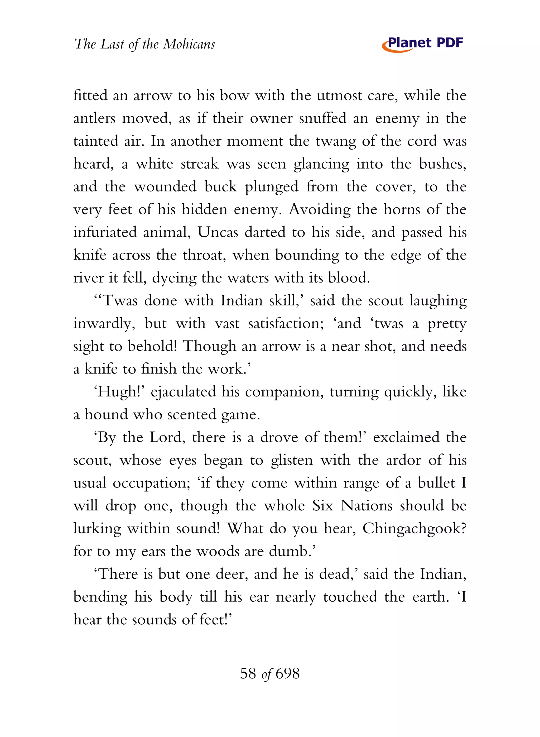The Last of the Mohicans


fitted an arrow to his bow with the utmost care, while the
antlers moved, as if their owner snuffed an enemy in the
tainted air. In another moment the twang of the cord was
heard, a white streak was seen glancing into the bushes,
and the wounded buck plunged from the cover, to the
very feet of his hidden enemy. Avoiding the horns of the
infuriated animal, Uncas darted to his side, and passed his
knife across the throat, when bounding to the edge of the
river it fell, dyeing the waters with its blood.
    ‘‘Twas done with Indian skill,’ said the scout laughing
inwardly, but with vast satisfaction; ‘and ‘twas a pretty
sight to behold! Though an arrow is a near shot, and needs
a knife to finish the work.’
    ‘Hugh!’ ejaculated his companion, turning quickly, like
a hound who scented game.
    ‘By the Lord, there is a drove of them!’ exclaimed the
scout, whose eyes began to glisten with the ardor of his
usual occupation; ‘if they come within range of a bullet I
will drop one, though the whole Six Nations should be
lurking within sound! What do you hear, Chingachgook?
for to my ears the woods are dumb.’
    ‘There is but one deer, and he is dead,’ said the Indian,
bending his body till his ear nearly touched the earth. ‘I
hear the sounds of feet!’


                           58 of 698
 