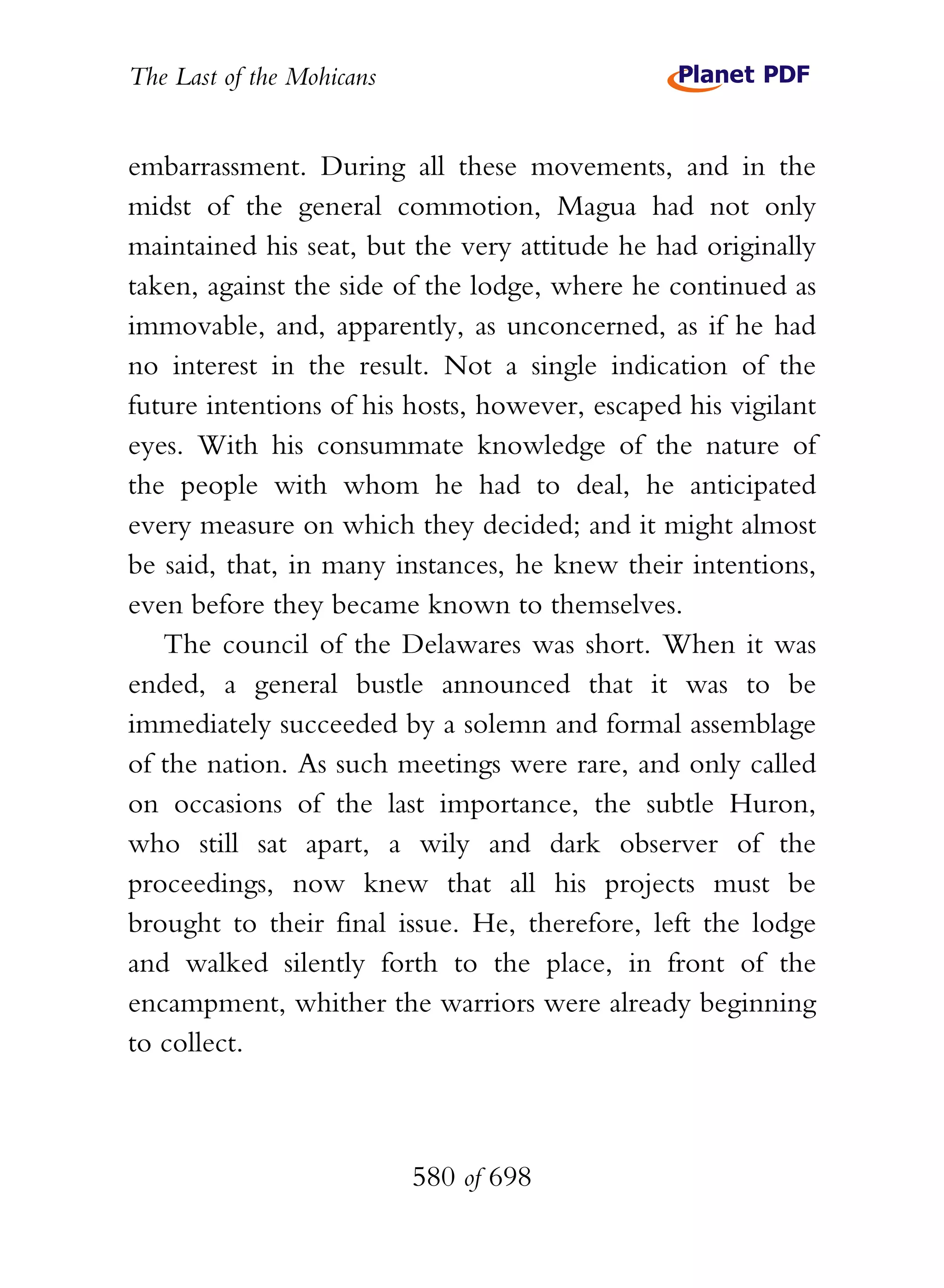 The Last of the Mohicans


embarrassment. During all these movements, and in the
midst of the general commotion, Magua had not only
maintained his seat, but the very attitude he had originally
taken, against the side of the lodge, where he continued as
immovable, and, apparently, as unconcerned, as if he had
no interest in the result. Not a single indication of the
future intentions of his hosts, however, escaped his vigilant
eyes. With his consummate knowledge of the nature of
the people with whom he had to deal, he anticipated
every measure on which they decided; and it might almost
be said, that, in many instances, he knew their intentions,
even before they became known to themselves.
   The council of the Delawares was short. When it was
ended, a general bustle announced that it was to be
immediately succeeded by a solemn and formal assemblage
of the nation. As such meetings were rare, and only called
on occasions of the last importance, the subtle Huron,
who still sat apart, a wily and dark observer of the
proceedings, now knew that all his projects must be
brought to their final issue. He, therefore, left the lodge
and walked silently forth to the place, in front of the
encampment, whither the warriors were already beginning
to collect.



                           580 of 698
 