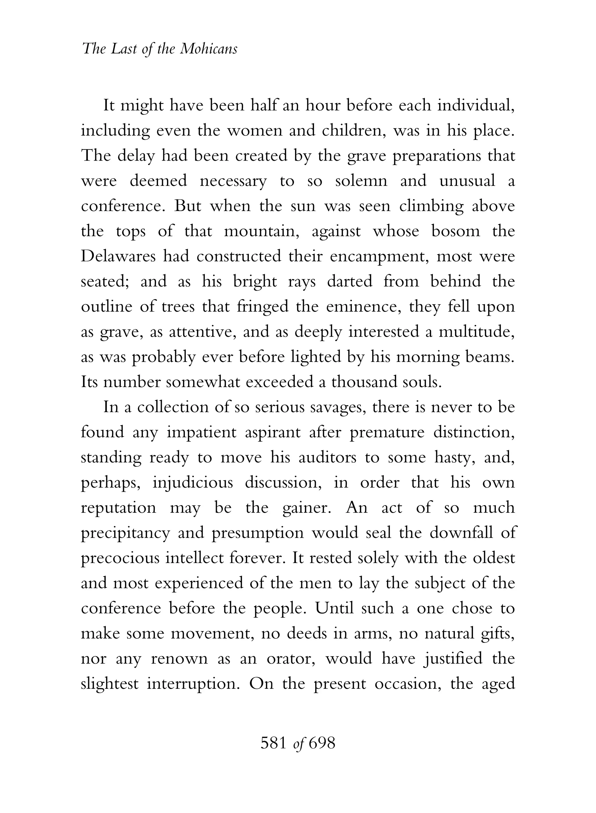 The Last of the Mohicans


    It might have been half an hour before each individual,
including even the women and children, was in his place.
The delay had been created by the grave preparations that
were deemed necessary to so solemn and unusual a
conference. But when the sun was seen climbing above
the tops of that mountain, against whose bosom the
Delawares had constructed their encampment, most were
seated; and as his bright rays darted from behind the
outline of trees that fringed the eminence, they fell upon
as grave, as attentive, and as deeply interested a multitude,
as was probably ever before lighted by his morning beams.
Its number somewhat exceeded a thousand souls.
    In a collection of so serious savages, there is never to be
found any impatient aspirant after premature distinction,
standing ready to move his auditors to some hasty, and,
perhaps, injudicious discussion, in order that his own
reputation may be the gainer. An act of so much
precipitancy and presumption would seal the downfall of
precocious intellect forever. It rested solely with the oldest
and most experienced of the men to lay the subject of the
conference before the people. Until such a one chose to
make some movement, no deeds in arms, no natural gifts,
nor any renown as an orator, would have justified the
slightest interruption. On the present occasion, the aged


                           581 of 698
 