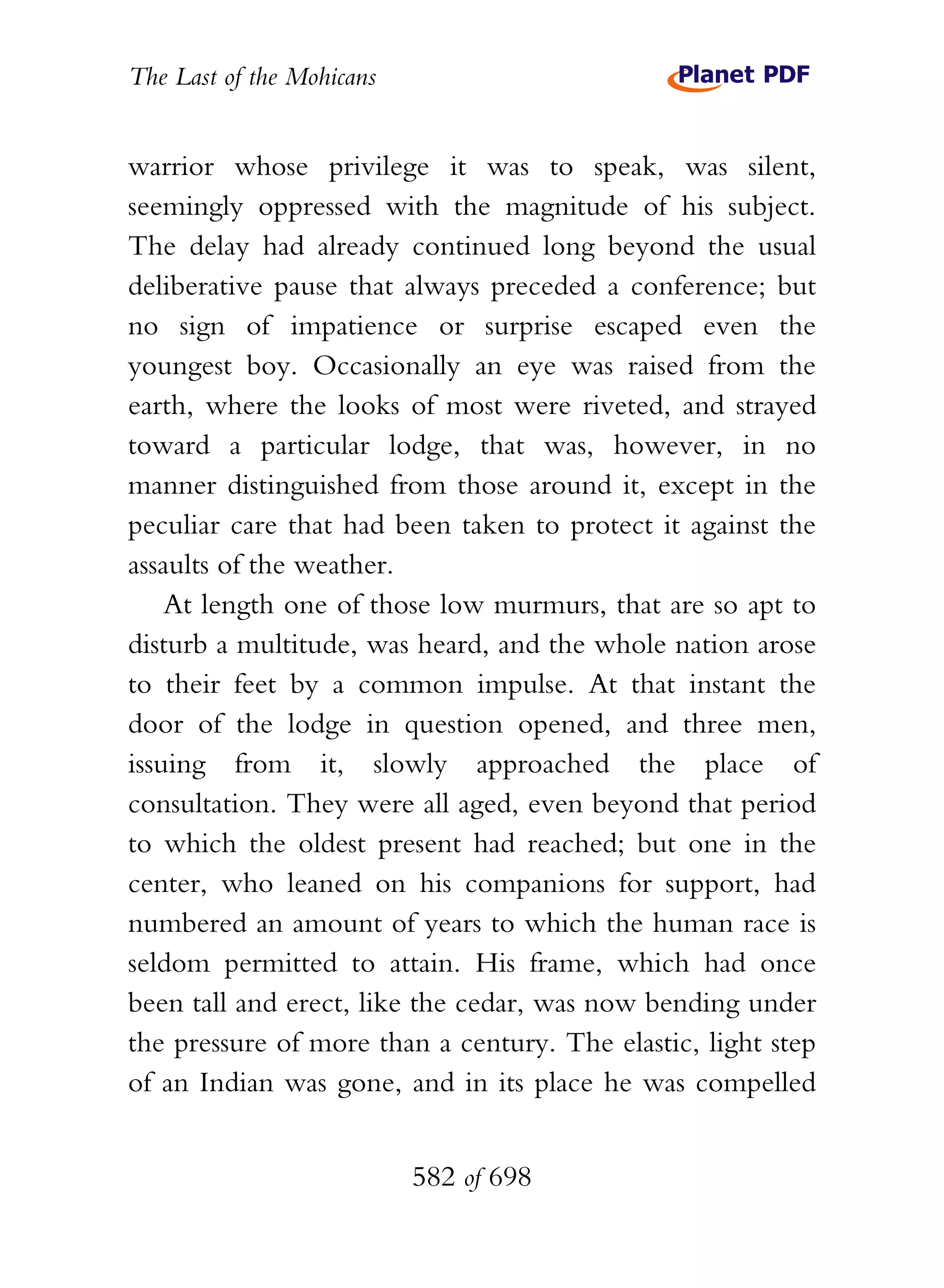 The Last of the Mohicans


warrior whose privilege it was to speak, was silent,
seemingly oppressed with the magnitude of his subject.
The delay had already continued long beyond the usual
deliberative pause that always preceded a conference; but
no sign of impatience or surprise escaped even the
youngest boy. Occasionally an eye was raised from the
earth, where the looks of most were riveted, and strayed
toward a particular lodge, that was, however, in no
manner distinguished from those around it, except in the
peculiar care that had been taken to protect it against the
assaults of the weather.
    At length one of those low murmurs, that are so apt to
disturb a multitude, was heard, and the whole nation arose
to their feet by a common impulse. At that instant the
door of the lodge in question opened, and three men,
issuing from it, slowly approached the place of
consultation. They were all aged, even beyond that period
to which the oldest present had reached; but one in the
center, who leaned on his companions for support, had
numbered an amount of years to which the human race is
seldom permitted to attain. His frame, which had once
been tall and erect, like the cedar, was now bending under
the pressure of more than a century. The elastic, light step
of an Indian was gone, and in its place he was compelled


                           582 of 698
 