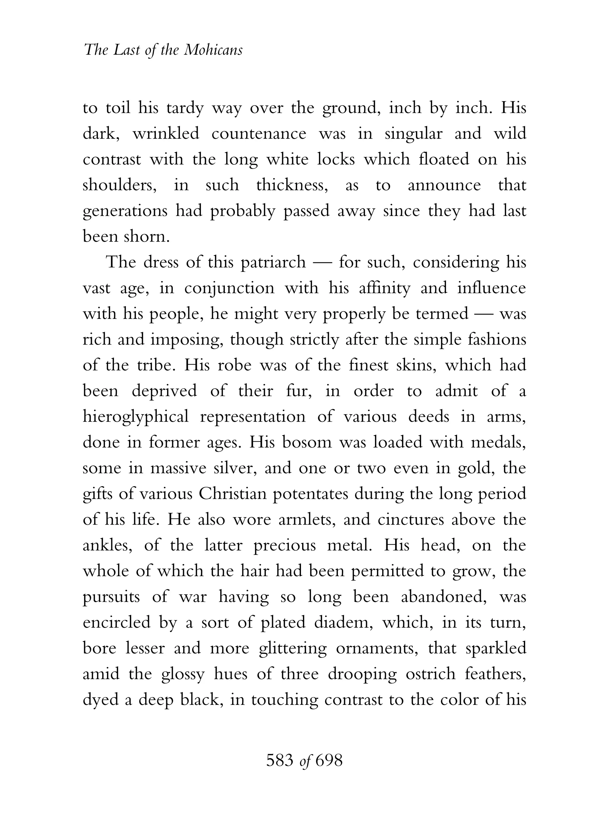 The Last of the Mohicans


to toil his tardy way over the ground, inch by inch. His
dark, wrinkled countenance was in singular and wild
contrast with the long white locks which floated on his
shoulders, in such thickness, as to announce that
generations had probably passed away since they had last
been shorn.
    The dress of this patriarch — for such, considering his
vast age, in conjunction with his affinity and influence
with his people, he might very properly be termed — was
rich and imposing, though strictly after the simple fashions
of the tribe. His robe was of the finest skins, which had
been deprived of their fur, in order to admit of a
hieroglyphical representation of various deeds in arms,
done in former ages. His bosom was loaded with medals,
some in massive silver, and one or two even in gold, the
gifts of various Christian potentates during the long period
of his life. He also wore armlets, and cinctures above the
ankles, of the latter precious metal. His head, on the
whole of which the hair had been permitted to grow, the
pursuits of war having so long been abandoned, was
encircled by a sort of plated diadem, which, in its turn,
bore lesser and more glittering ornaments, that sparkled
amid the glossy hues of three drooping ostrich feathers,
dyed a deep black, in touching contrast to the color of his


                           583 of 698
 