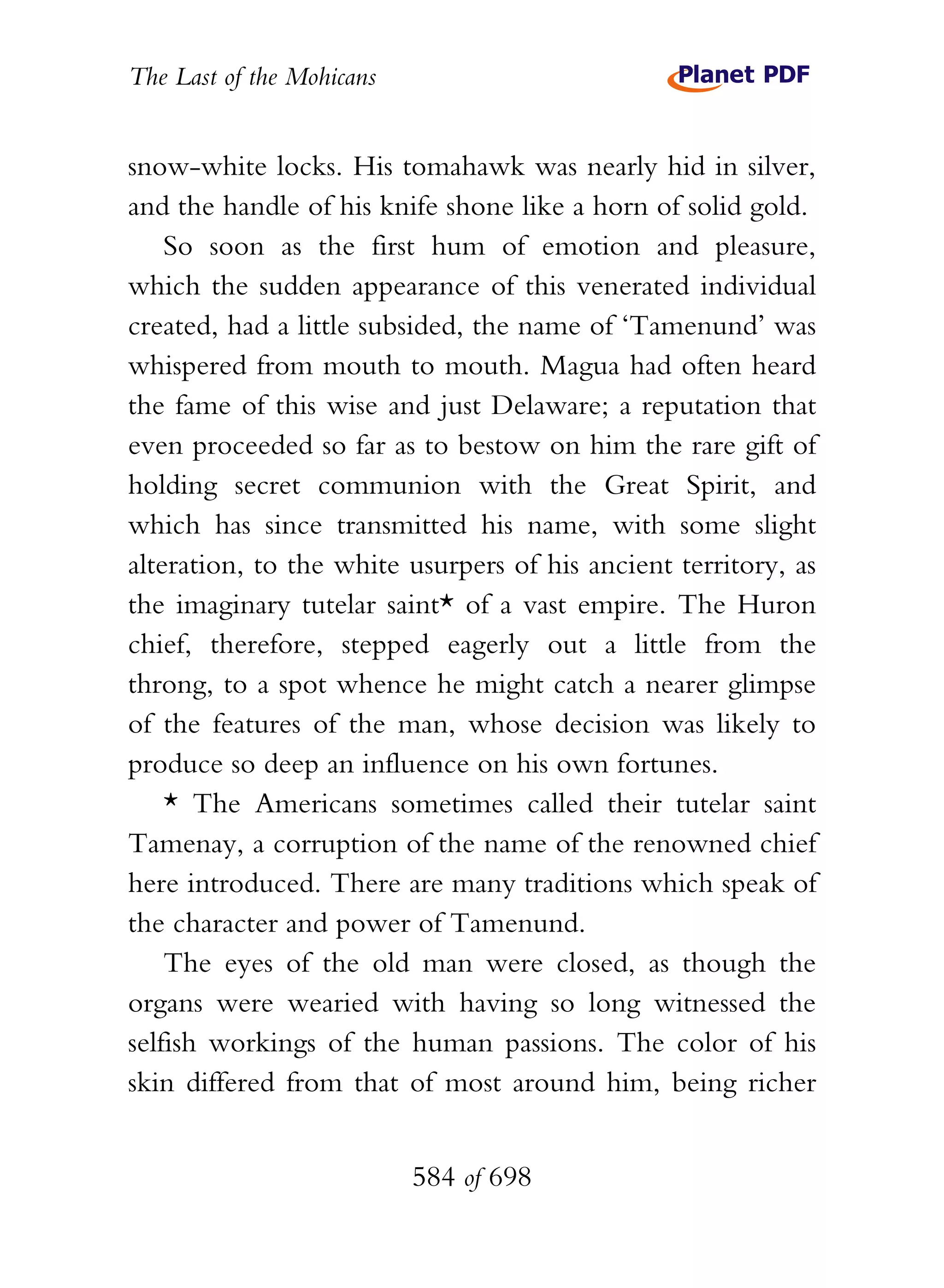 The Last of the Mohicans


snow-white locks. His tomahawk was nearly hid in silver,
and the handle of his knife shone like a horn of solid gold.
    So soon as the first hum of emotion and pleasure,
which the sudden appearance of this venerated individual
created, had a little subsided, the name of ‘Tamenund’ was
whispered from mouth to mouth. Magua had often heard
the fame of this wise and just Delaware; a reputation that
even proceeded so far as to bestow on him the rare gift of
holding secret communion with the Great Spirit, and
which has since transmitted his name, with some slight
alteration, to the white usurpers of his ancient territory, as
the imaginary tutelar saint* of a vast empire. The Huron
chief, therefore, stepped eagerly out a little from the
throng, to a spot whence he might catch a nearer glimpse
of the features of the man, whose decision was likely to
produce so deep an influence on his own fortunes.
    * The Americans sometimes called their tutelar saint
Tamenay, a corruption of the name of the renowned chief
here introduced. There are many traditions which speak of
the character and power of Tamenund.
    The eyes of the old man were closed, as though the
organs were wearied with having so long witnessed the
selfish workings of the human passions. The color of his
skin differed from that of most around him, being richer


                           584 of 698
 