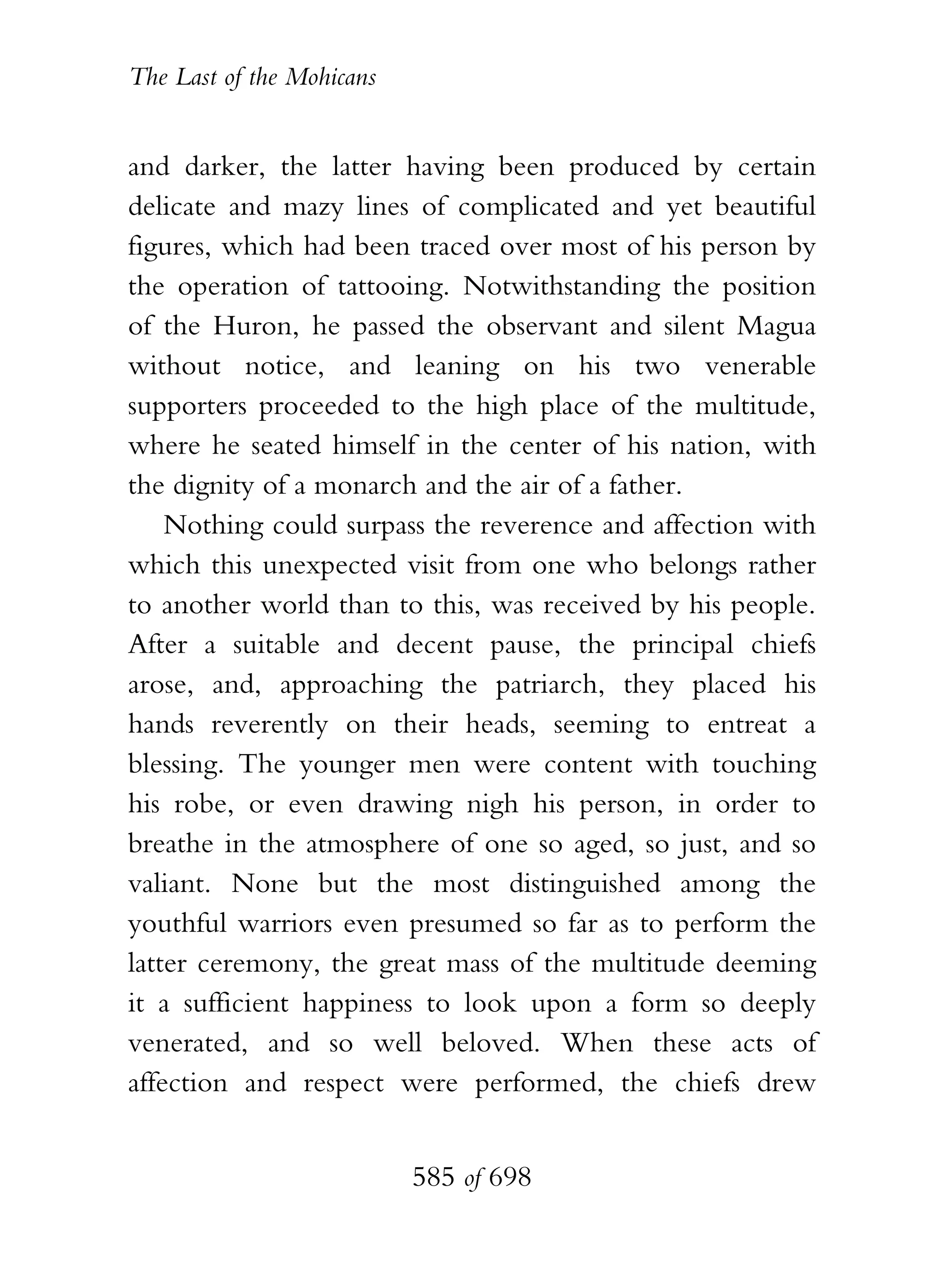 The Last of the Mohicans


and darker, the latter having been produced by certain
delicate and mazy lines of complicated and yet beautiful
figures, which had been traced over most of his person by
the operation of tattooing. Notwithstanding the position
of the Huron, he passed the observant and silent Magua
without notice, and leaning on his two venerable
supporters proceeded to the high place of the multitude,
where he seated himself in the center of his nation, with
the dignity of a monarch and the air of a father.
    Nothing could surpass the reverence and affection with
which this unexpected visit from one who belongs rather
to another world than to this, was received by his people.
After a suitable and decent pause, the principal chiefs
arose, and, approaching the patriarch, they placed his
hands reverently on their heads, seeming to entreat a
blessing. The younger men were content with touching
his robe, or even drawing nigh his person, in order to
breathe in the atmosphere of one so aged, so just, and so
valiant. None but the most distinguished among the
youthful warriors even presumed so far as to perform the
latter ceremony, the great mass of the multitude deeming
it a sufficient happiness to look upon a form so deeply
venerated, and so well beloved. When these acts of
affection and respect were performed, the chiefs drew


                           585 of 698
 