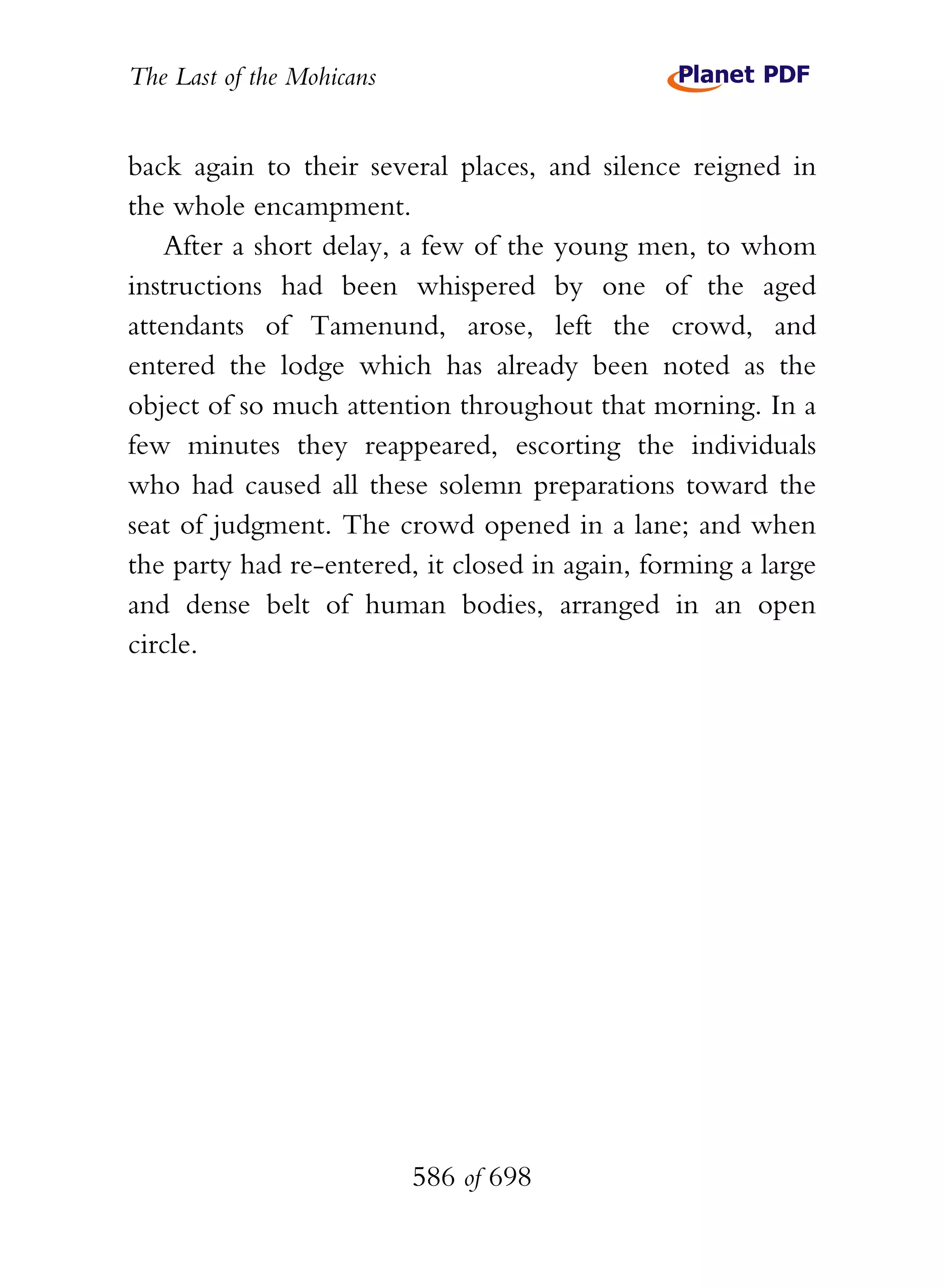 The Last of the Mohicans


back again to their several places, and silence reigned in
the whole encampment.
    After a short delay, a few of the young men, to whom
instructions had been whispered by one of the aged
attendants of Tamenund, arose, left the crowd, and
entered the lodge which has already been noted as the
object of so much attention throughout that morning. In a
few minutes they reappeared, escorting the individuals
who had caused all these solemn preparations toward the
seat of judgment. The crowd opened in a lane; and when
the party had re-entered, it closed in again, forming a large
and dense belt of human bodies, arranged in an open
circle.




                           586 of 698
 
