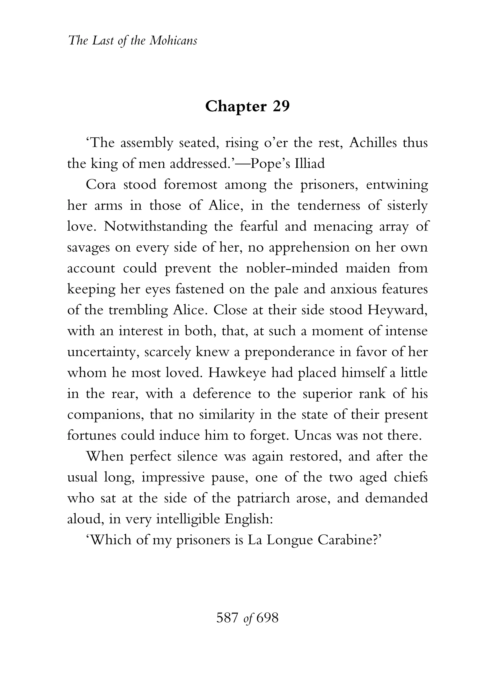 The Last of the Mohicans



                           Chapter 29

   ‘The assembly seated, rising o’er the rest, Achilles thus
the king of men addressed.’—Pope’s Illiad
   Cora stood foremost among the prisoners, entwining
her arms in those of Alice, in the tenderness of sisterly
love. Notwithstanding the fearful and menacing array of
savages on every side of her, no apprehension on her own
account could prevent the nobler-minded maiden from
keeping her eyes fastened on the pale and anxious features
of the trembling Alice. Close at their side stood Heyward,
with an interest in both, that, at such a moment of intense
uncertainty, scarcely knew a preponderance in favor of her
whom he most loved. Hawkeye had placed himself a little
in the rear, with a deference to the superior rank of his
companions, that no similarity in the state of their present
fortunes could induce him to forget. Uncas was not there.
   When perfect silence was again restored, and after the
usual long, impressive pause, one of the two aged chiefs
who sat at the side of the patriarch arose, and demanded
aloud, in very intelligible English:
   ‘Which of my prisoners is La Longue Carabine?’




                            587 of 698
 