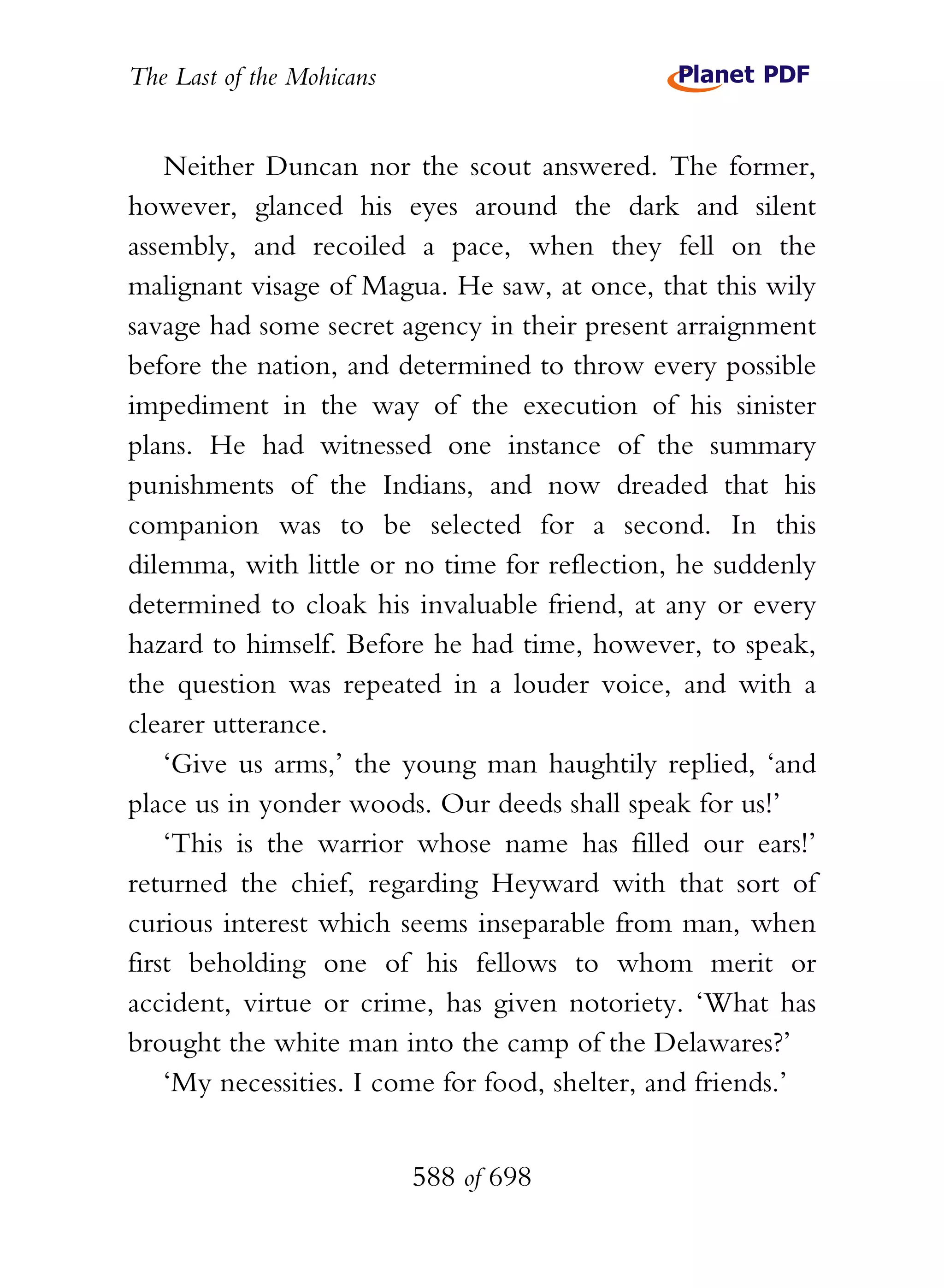 The Last of the Mohicans


    Neither Duncan nor the scout answered. The former,
however, glanced his eyes around the dark and silent
assembly, and recoiled a pace, when they fell on the
malignant visage of Magua. He saw, at once, that this wily
savage had some secret agency in their present arraignment
before the nation, and determined to throw every possible
impediment in the way of the execution of his sinister
plans. He had witnessed one instance of the summary
punishments of the Indians, and now dreaded that his
companion was to be selected for a second. In this
dilemma, with little or no time for reflection, he suddenly
determined to cloak his invaluable friend, at any or every
hazard to himself. Before he had time, however, to speak,
the question was repeated in a louder voice, and with a
clearer utterance.
    ‘Give us arms,’ the young man haughtily replied, ‘and
place us in yonder woods. Our deeds shall speak for us!’
    ‘This is the warrior whose name has filled our ears!’
returned the chief, regarding Heyward with that sort of
curious interest which seems inseparable from man, when
first beholding one of his fellows to whom merit or
accident, virtue or crime, has given notoriety. ‘What has
brought the white man into the camp of the Delawares?’
    ‘My necessities. I come for food, shelter, and friends.’


                           588 of 698
 