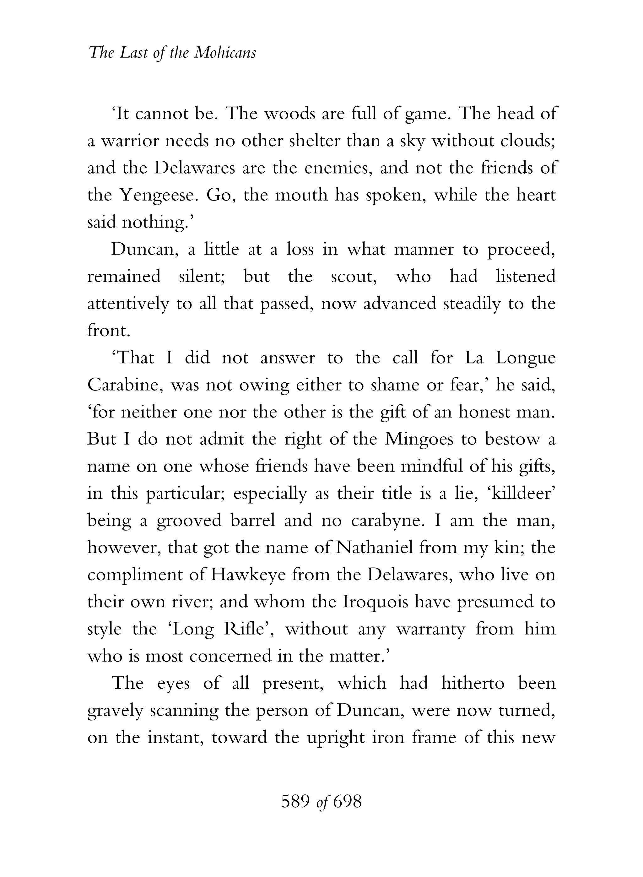The Last of the Mohicans


    ‘It cannot be. The woods are full of game. The head of
a warrior needs no other shelter than a sky without clouds;
and the Delawares are the enemies, and not the friends of
the Yengeese. Go, the mouth has spoken, while the heart
said nothing.’
    Duncan, a little at a loss in what manner to proceed,
remained silent; but the scout, who had listened
attentively to all that passed, now advanced steadily to the
front.
    ‘That I did not answer to the call for La Longue
Carabine, was not owing either to shame or fear,’ he said,
‘for neither one nor the other is the gift of an honest man.
But I do not admit the right of the Mingoes to bestow a
name on one whose friends have been mindful of his gifts,
in this particular; especially as their title is a lie, ‘killdeer’
being a grooved barrel and no carabyne. I am the man,
however, that got the name of Nathaniel from my kin; the
compliment of Hawkeye from the Delawares, who live on
their own river; and whom the Iroquois have presumed to
style the ‘Long Rifle’, without any warranty from him
who is most concerned in the matter.’
    The eyes of all present, which had hitherto been
gravely scanning the person of Duncan, were now turned,
on the instant, toward the upright iron frame of this new


                           589 of 698
 