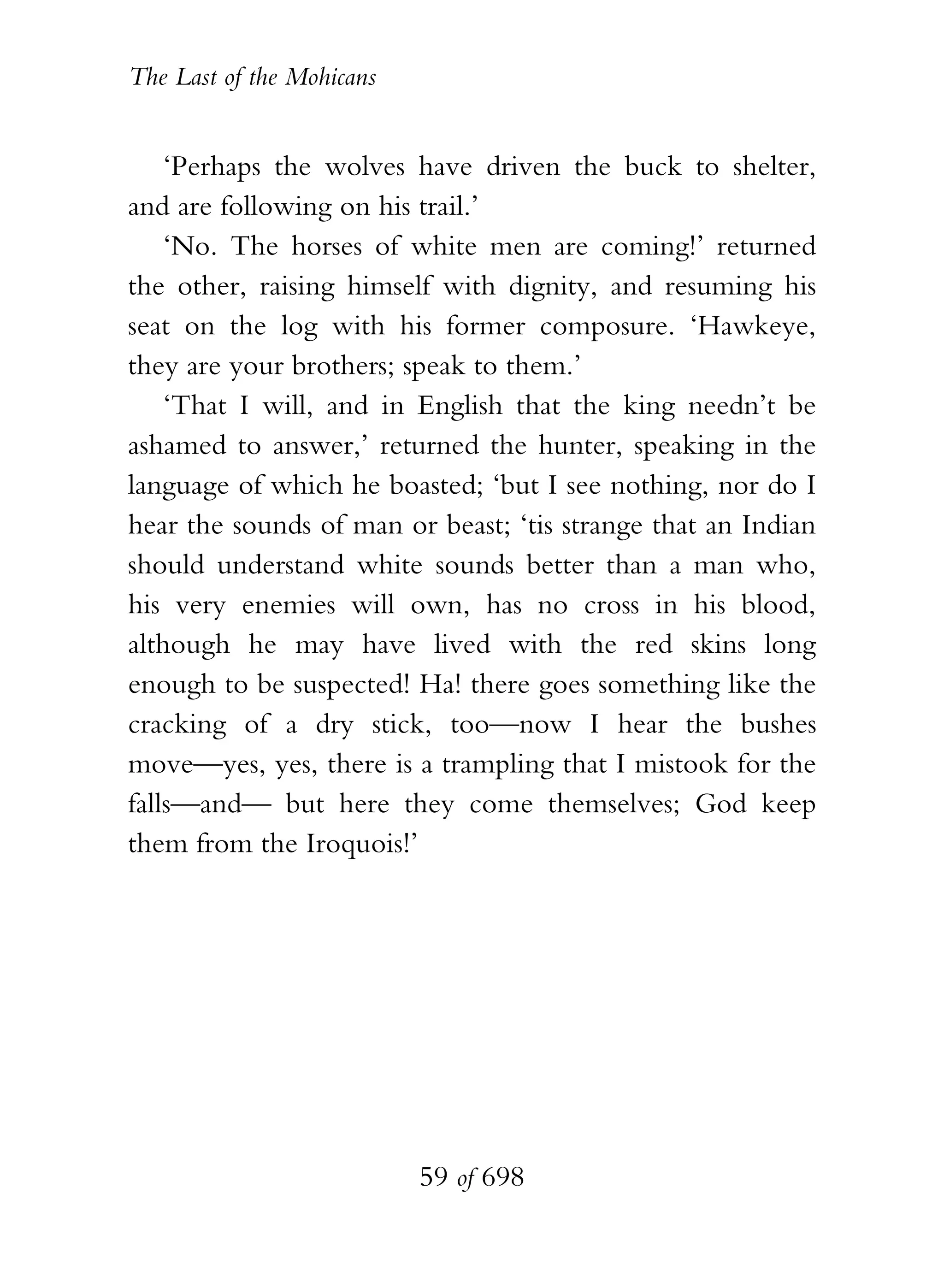The Last of the Mohicans


    ‘Perhaps the wolves have driven the buck to shelter,
and are following on his trail.’
    ‘No. The horses of white men are coming!’ returned
the other, raising himself with dignity, and resuming his
seat on the log with his former composure. ‘Hawkeye,
they are your brothers; speak to them.’
    ‘That I will, and in English that the king needn’t be
ashamed to answer,’ returned the hunter, speaking in the
language of which he boasted; ‘but I see nothing, nor do I
hear the sounds of man or beast; ‘tis strange that an Indian
should understand white sounds better than a man who,
his very enemies will own, has no cross in his blood,
although he may have lived with the red skins long
enough to be suspected! Ha! there goes something like the
cracking of a dry stick, too—now I hear the bushes
move—yes, yes, there is a trampling that I mistook for the
falls—and— but here they come themselves; God keep
them from the Iroquois!’




                           59 of 698
 