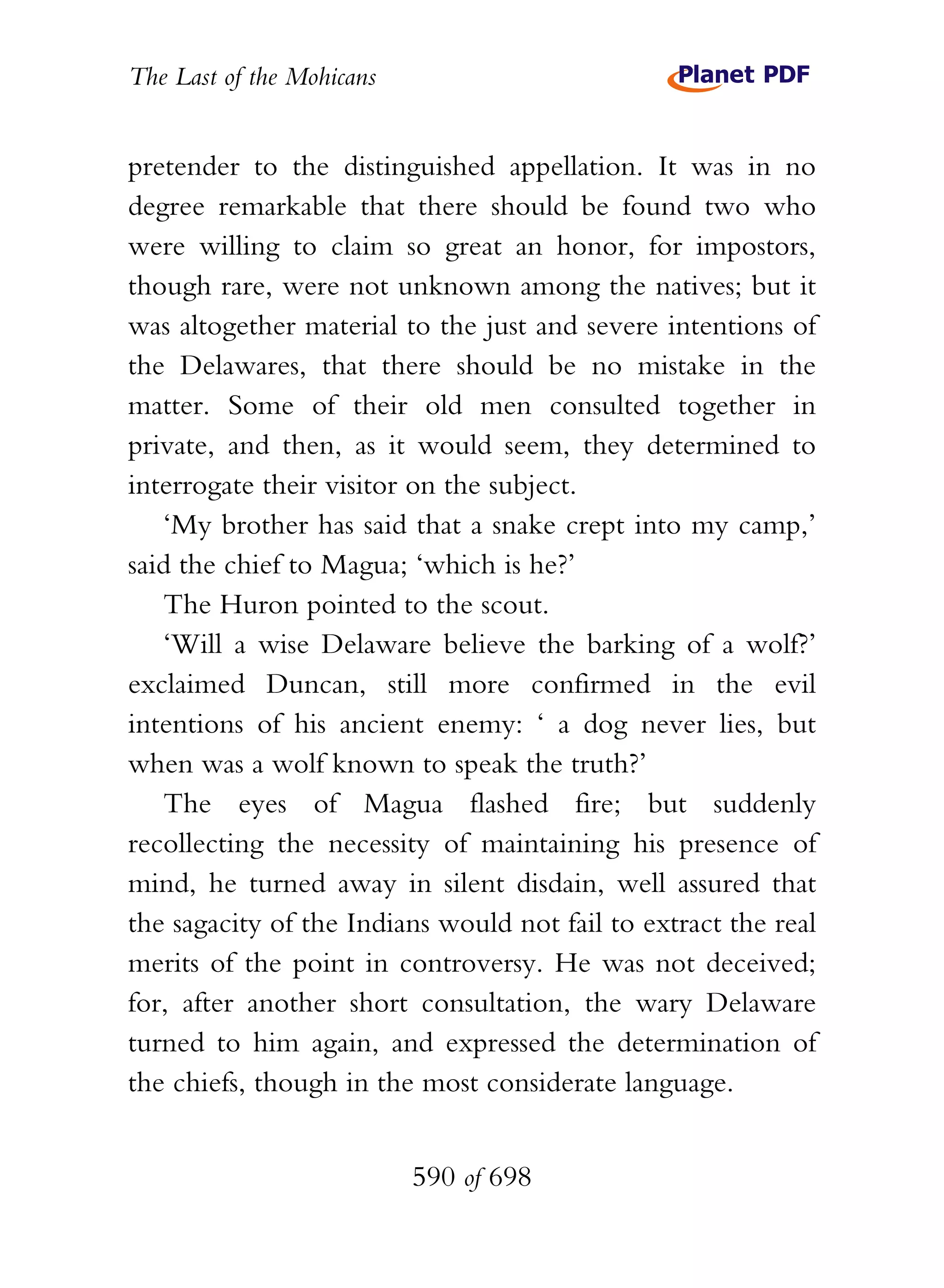 The Last of the Mohicans


pretender to the distinguished appellation. It was in no
degree remarkable that there should be found two who
were willing to claim so great an honor, for impostors,
though rare, were not unknown among the natives; but it
was altogether material to the just and severe intentions of
the Delawares, that there should be no mistake in the
matter. Some of their old men consulted together in
private, and then, as it would seem, they determined to
interrogate their visitor on the subject.
   ‘My brother has said that a snake crept into my camp,’
said the chief to Magua; ‘which is he?’
   The Huron pointed to the scout.
   ‘Will a wise Delaware believe the barking of a wolf?’
exclaimed Duncan, still more confirmed in the evil
intentions of his ancient enemy: ‘ a dog never lies, but
when was a wolf known to speak the truth?’
   The eyes of Magua flashed fire; but suddenly
recollecting the necessity of maintaining his presence of
mind, he turned away in silent disdain, well assured that
the sagacity of the Indians would not fail to extract the real
merits of the point in controversy. He was not deceived;
for, after another short consultation, the wary Delaware
turned to him again, and expressed the determination of
the chiefs, though in the most considerate language.


                           590 of 698
 
