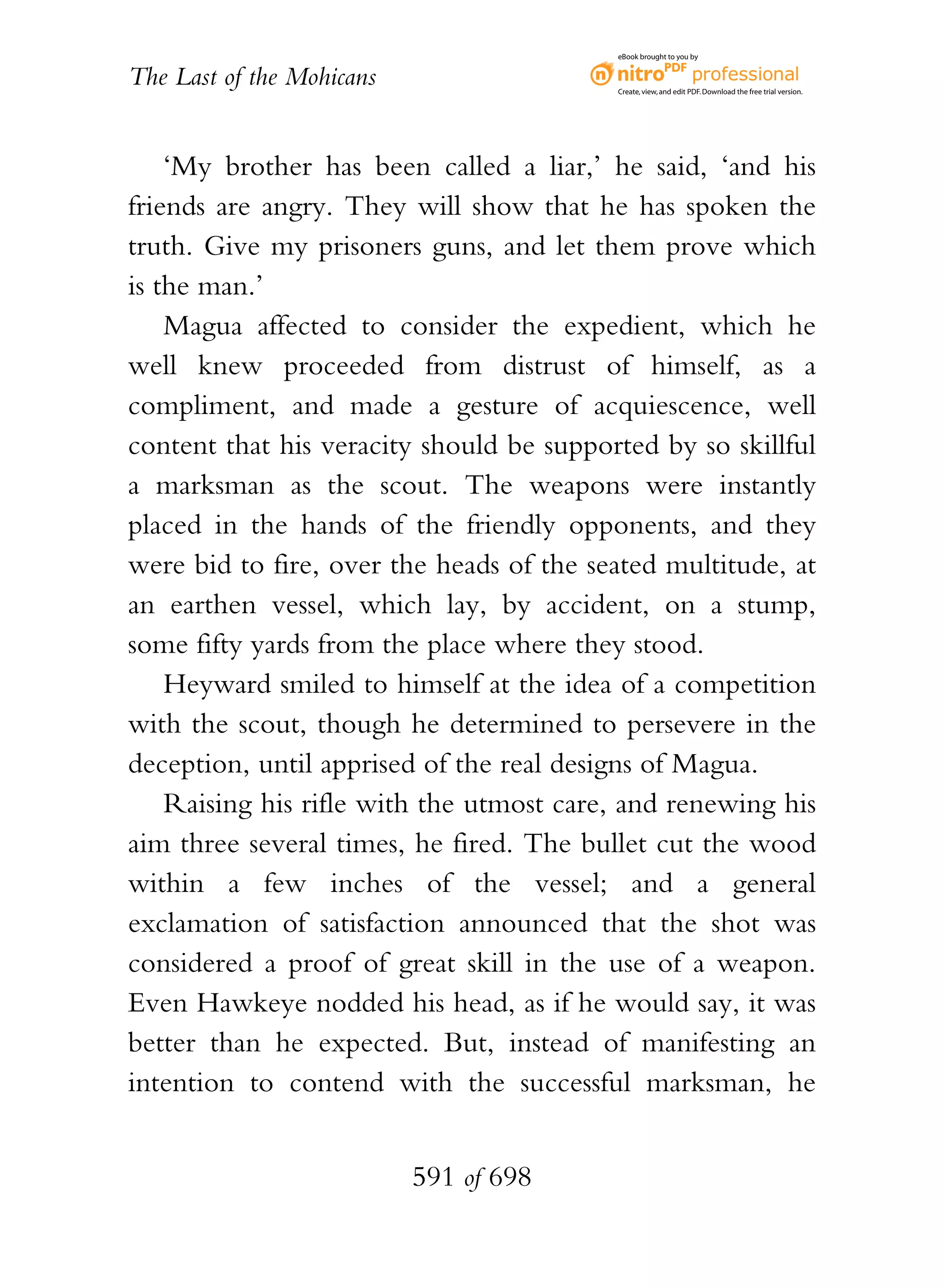 eBook brought to you by


The Last of the Mohicans                  Create, view, and edit PDF. Download the free trial version.




    ‘My brother has been called a liar,’ he said, ‘and his
friends are angry. They will show that he has spoken the
truth. Give my prisoners guns, and let them prove which
is the man.’
    Magua affected to consider the expedient, which he
well knew proceeded from distrust of himself, as a
compliment, and made a gesture of acquiescence, well
content that his veracity should be supported by so skillful
a marksman as the scout. The weapons were instantly
placed in the hands of the friendly opponents, and they
were bid to fire, over the heads of the seated multitude, at
an earthen vessel, which lay, by accident, on a stump,
some fifty yards from the place where they stood.
    Heyward smiled to himself at the idea of a competition
with the scout, though he determined to persevere in the
deception, until apprised of the real designs of Magua.
    Raising his rifle with the utmost care, and renewing his
aim three several times, he fired. The bullet cut the wood
within a few inches of the vessel; and a general
exclamation of satisfaction announced that the shot was
considered a proof of great skill in the use of a weapon.
Even Hawkeye nodded his head, as if he would say, it was
better than he expected. But, instead of manifesting an
intention to contend with the successful marksman, he


                           591 of 698
 