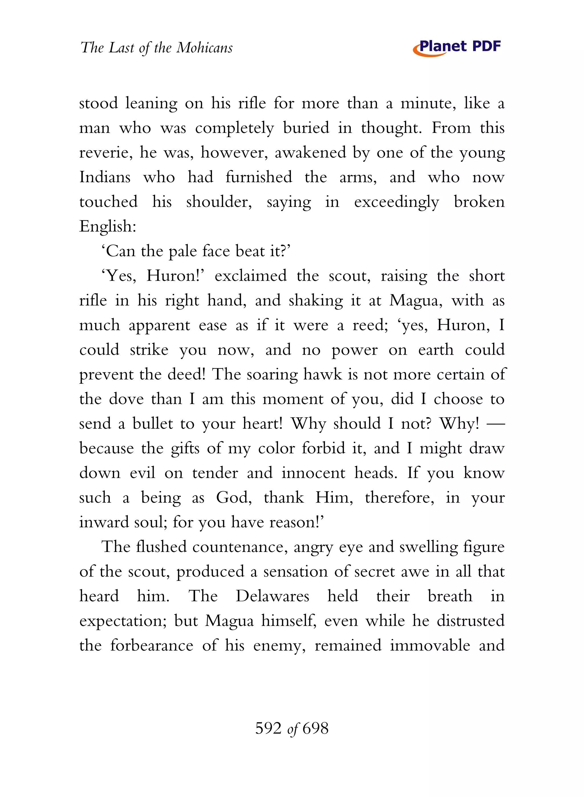 The Last of the Mohicans


stood leaning on his rifle for more than a minute, like a
man who was completely buried in thought. From this
reverie, he was, however, awakened by one of the young
Indians who had furnished the arms, and who now
touched his shoulder, saying in exceedingly broken
English:
    ‘Can the pale face beat it?’
    ‘Yes, Huron!’ exclaimed the scout, raising the short
rifle in his right hand, and shaking it at Magua, with as
much apparent ease as if it were a reed; ‘yes, Huron, I
could strike you now, and no power on earth could
prevent the deed! The soaring hawk is not more certain of
the dove than I am this moment of you, did I choose to
send a bullet to your heart! Why should I not? Why! —
because the gifts of my color forbid it, and I might draw
down evil on tender and innocent heads. If you know
such a being as God, thank Him, therefore, in your
inward soul; for you have reason!’
    The flushed countenance, angry eye and swelling figure
of the scout, produced a sensation of secret awe in all that
heard him. The Delawares held their breath in
expectation; but Magua himself, even while he distrusted
the forbearance of his enemy, remained immovable and



                           592 of 698
 