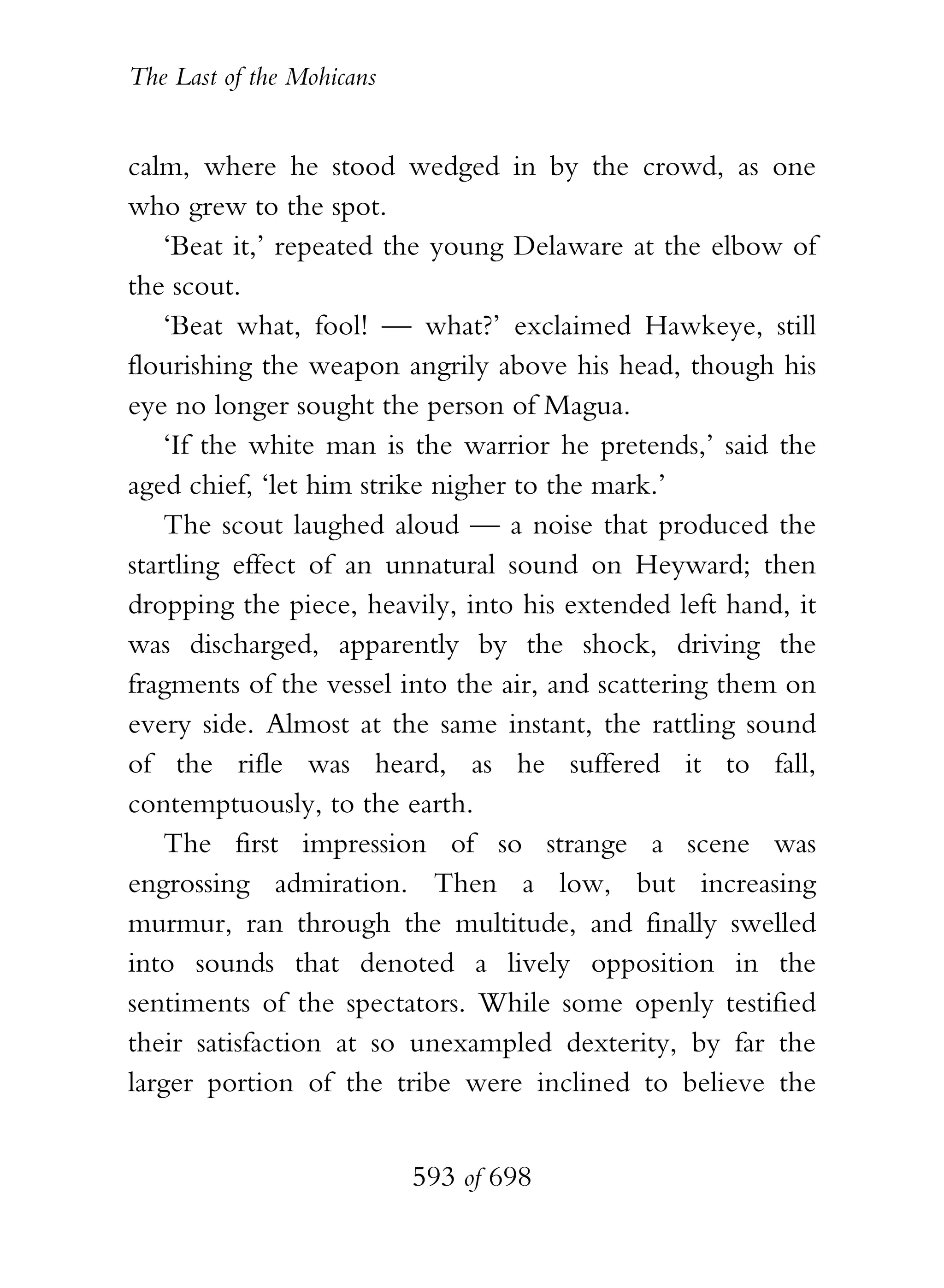 The Last of the Mohicans


calm, where he stood wedged in by the crowd, as one
who grew to the spot.
    ‘Beat it,’ repeated the young Delaware at the elbow of
the scout.
    ‘Beat what, fool! — what?’ exclaimed Hawkeye, still
flourishing the weapon angrily above his head, though his
eye no longer sought the person of Magua.
    ‘If the white man is the warrior he pretends,’ said the
aged chief, ‘let him strike nigher to the mark.’
    The scout laughed aloud — a noise that produced the
startling effect of an unnatural sound on Heyward; then
dropping the piece, heavily, into his extended left hand, it
was discharged, apparently by the shock, driving the
fragments of the vessel into the air, and scattering them on
every side. Almost at the same instant, the rattling sound
of the rifle was heard, as he suffered it to fall,
contemptuously, to the earth.
    The first impression of so strange a scene was
engrossing admiration. Then a low, but increasing
murmur, ran through the multitude, and finally swelled
into sounds that denoted a lively opposition in the
sentiments of the spectators. While some openly testified
their satisfaction at so unexampled dexterity, by far the
larger portion of the tribe were inclined to believe the


                           593 of 698
 