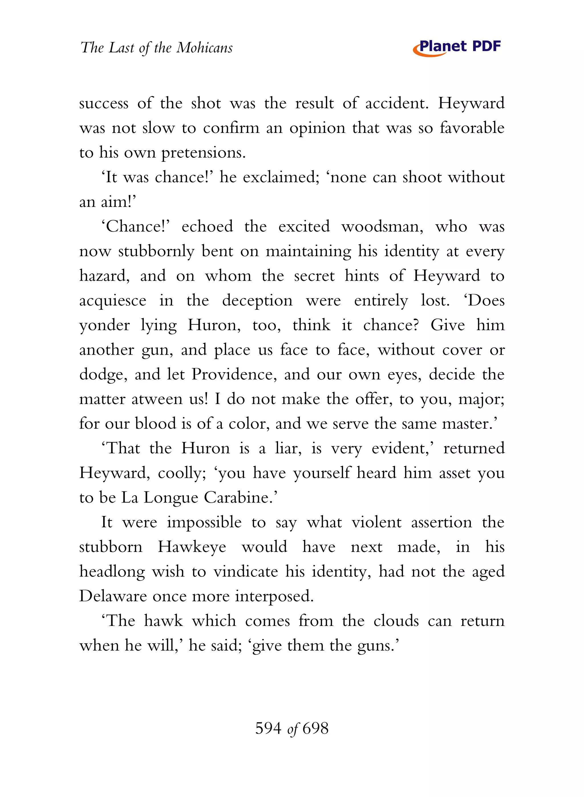 The Last of the Mohicans


success of the shot was the result of accident. Heyward
was not slow to confirm an opinion that was so favorable
to his own pretensions.
   ‘It was chance!’ he exclaimed; ‘none can shoot without
an aim!’
   ‘Chance!’ echoed the excited woodsman, who was
now stubbornly bent on maintaining his identity at every
hazard, and on whom the secret hints of Heyward to
acquiesce in the deception were entirely lost. ‘Does
yonder lying Huron, too, think it chance? Give him
another gun, and place us face to face, without cover or
dodge, and let Providence, and our own eyes, decide the
matter atween us! I do not make the offer, to you, major;
for our blood is of a color, and we serve the same master.’
   ‘That the Huron is a liar, is very evident,’ returned
Heyward, coolly; ‘you have yourself heard him asset you
to be La Longue Carabine.’
   It were impossible to say what violent assertion the
stubborn Hawkeye would have next made, in his
headlong wish to vindicate his identity, had not the aged
Delaware once more interposed.
   ‘The hawk which comes from the clouds can return
when he will,’ he said; ‘give them the guns.’



                           594 of 698
 