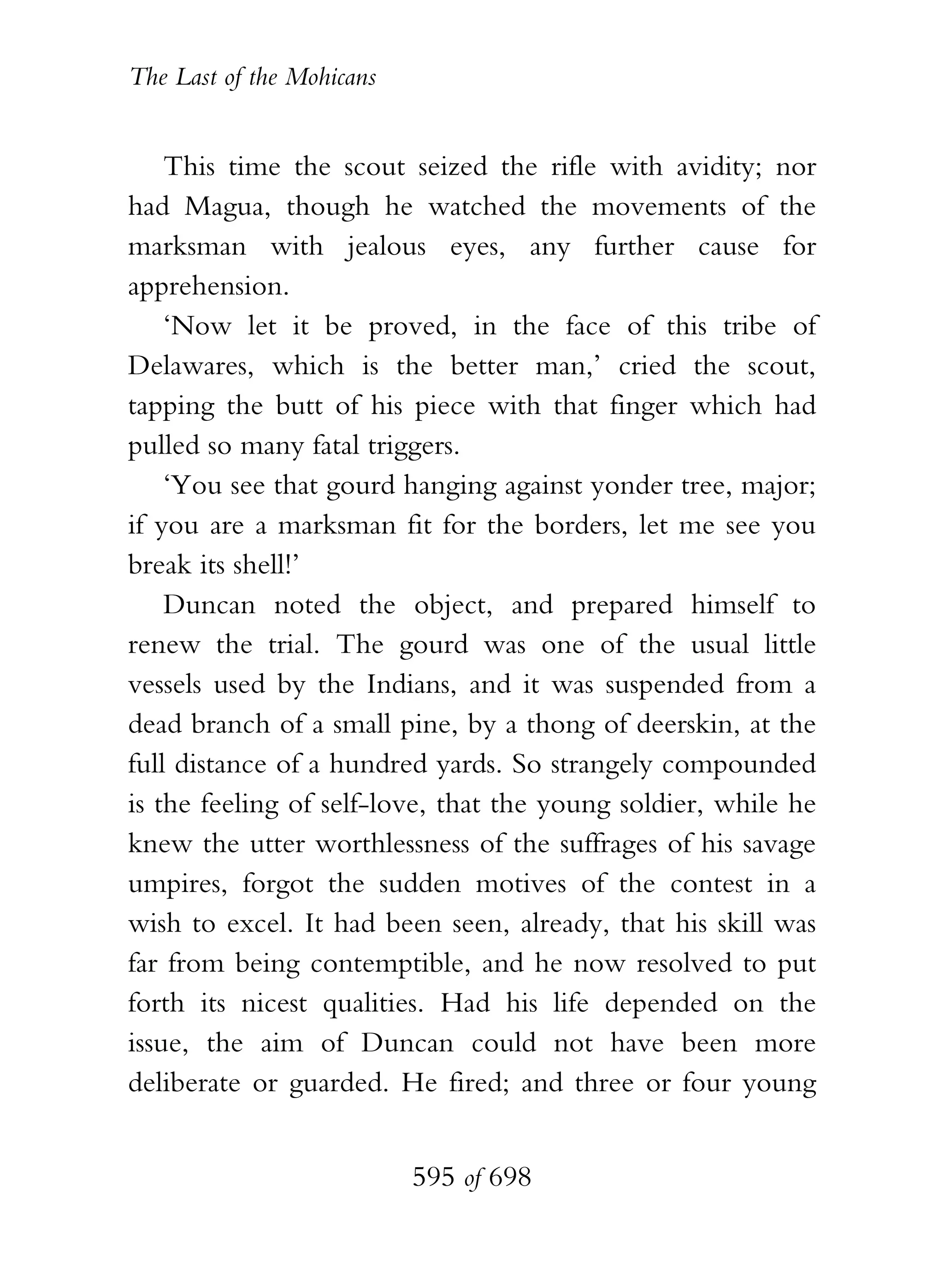 The Last of the Mohicans


    This time the scout seized the rifle with avidity; nor
had Magua, though he watched the movements of the
marksman with jealous eyes, any further cause for
apprehension.
    ‘Now let it be proved, in the face of this tribe of
Delawares, which is the better man,’ cried the scout,
tapping the butt of his piece with that finger which had
pulled so many fatal triggers.
    ‘You see that gourd hanging against yonder tree, major;
if you are a marksman fit for the borders, let me see you
break its shell!’
    Duncan noted the object, and prepared himself to
renew the trial. The gourd was one of the usual little
vessels used by the Indians, and it was suspended from a
dead branch of a small pine, by a thong of deerskin, at the
full distance of a hundred yards. So strangely compounded
is the feeling of self-love, that the young soldier, while he
knew the utter worthlessness of the suffrages of his savage
umpires, forgot the sudden motives of the contest in a
wish to excel. It had been seen, already, that his skill was
far from being contemptible, and he now resolved to put
forth its nicest qualities. Had his life depended on the
issue, the aim of Duncan could not have been more
deliberate or guarded. He fired; and three or four young


                           595 of 698
 