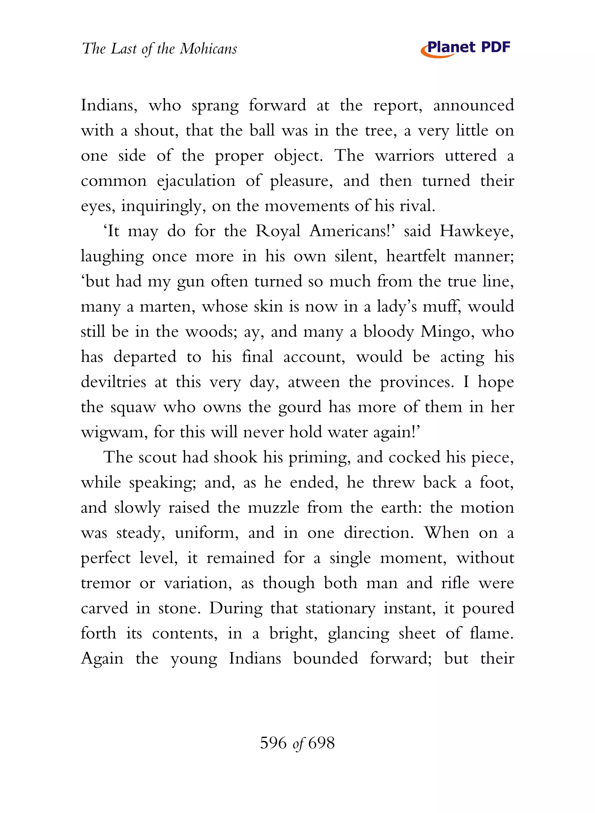 The Last of the Mohicans


Indians, who sprang forward at the report, announced
with a shout, that the ball was in the tree, a very little on
one side of the proper object. The warriors uttered a
common ejaculation of pleasure, and then turned their
eyes, inquiringly, on the movements of his rival.
    ‘It may do for the Royal Americans!’ said Hawkeye,
laughing once more in his own silent, heartfelt manner;
‘but had my gun often turned so much from the true line,
many a marten, whose skin is now in a lady’s muff, would
still be in the woods; ay, and many a bloody Mingo, who
has departed to his final account, would be acting his
deviltries at this very day, atween the provinces. I hope
the squaw who owns the gourd has more of them in her
wigwam, for this will never hold water again!’
    The scout had shook his priming, and cocked his piece,
while speaking; and, as he ended, he threw back a foot,
and slowly raised the muzzle from the earth: the motion
was steady, uniform, and in one direction. When on a
perfect level, it remained for a single moment, without
tremor or variation, as though both man and rifle were
carved in stone. During that stationary instant, it poured
forth its contents, in a bright, glancing sheet of flame.
Again the young Indians bounded forward; but their



                           596 of 698
 