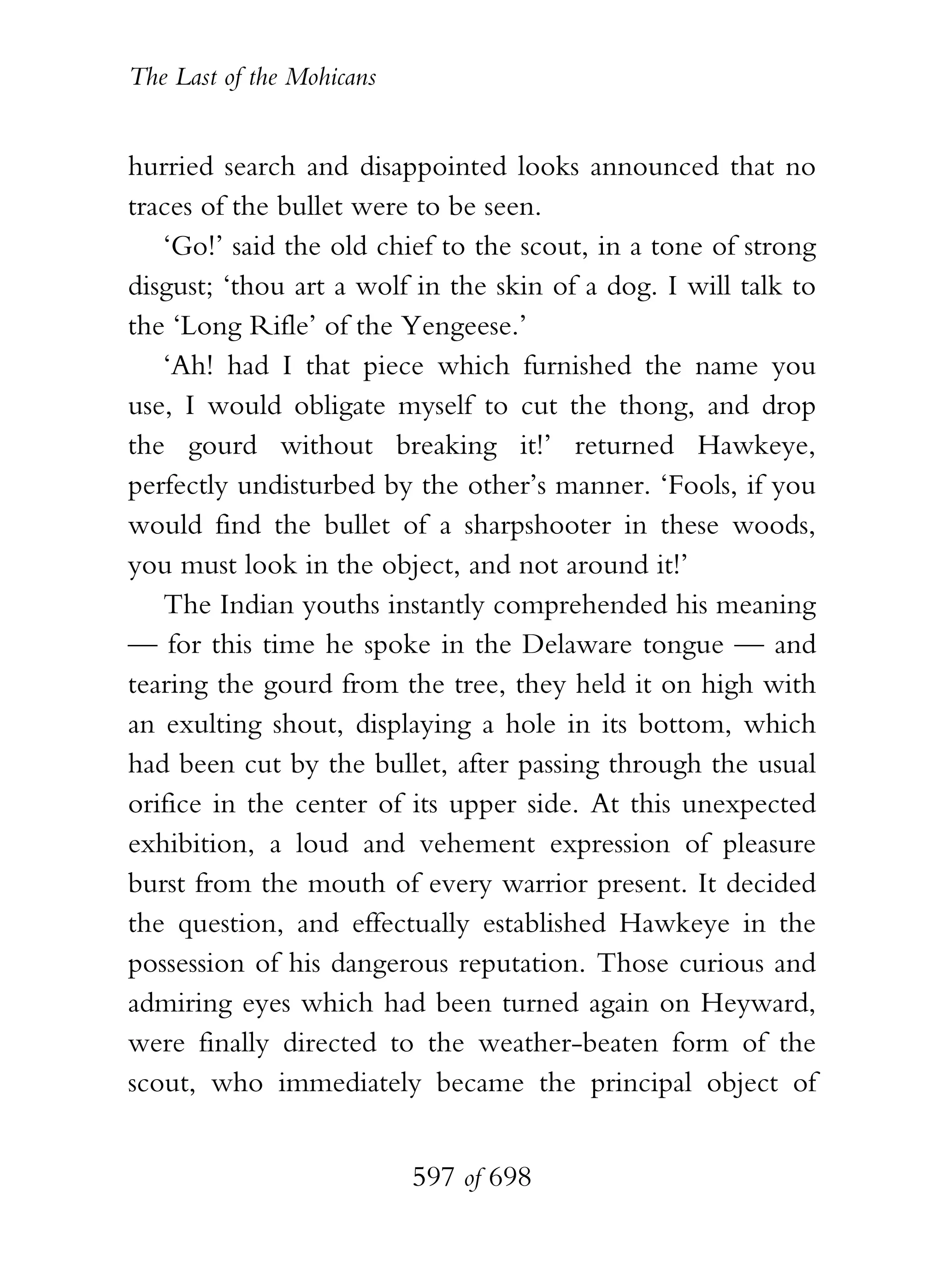 The Last of the Mohicans


hurried search and disappointed looks announced that no
traces of the bullet were to be seen.
   ‘Go!’ said the old chief to the scout, in a tone of strong
disgust; ‘thou art a wolf in the skin of a dog. I will talk to
the ‘Long Rifle’ of the Yengeese.’
   ‘Ah! had I that piece which furnished the name you
use, I would obligate myself to cut the thong, and drop
the gourd without breaking it!’ returned Hawkeye,
perfectly undisturbed by the other’s manner. ‘Fools, if you
would find the bullet of a sharpshooter in these woods,
you must look in the object, and not around it!’
   The Indian youths instantly comprehended his meaning
— for this time he spoke in the Delaware tongue — and
tearing the gourd from the tree, they held it on high with
an exulting shout, displaying a hole in its bottom, which
had been cut by the bullet, after passing through the usual
orifice in the center of its upper side. At this unexpected
exhibition, a loud and vehement expression of pleasure
burst from the mouth of every warrior present. It decided
the question, and effectually established Hawkeye in the
possession of his dangerous reputation. Those curious and
admiring eyes which had been turned again on Heyward,
were finally directed to the weather-beaten form of the
scout, who immediately became the principal object of


                           597 of 698
 