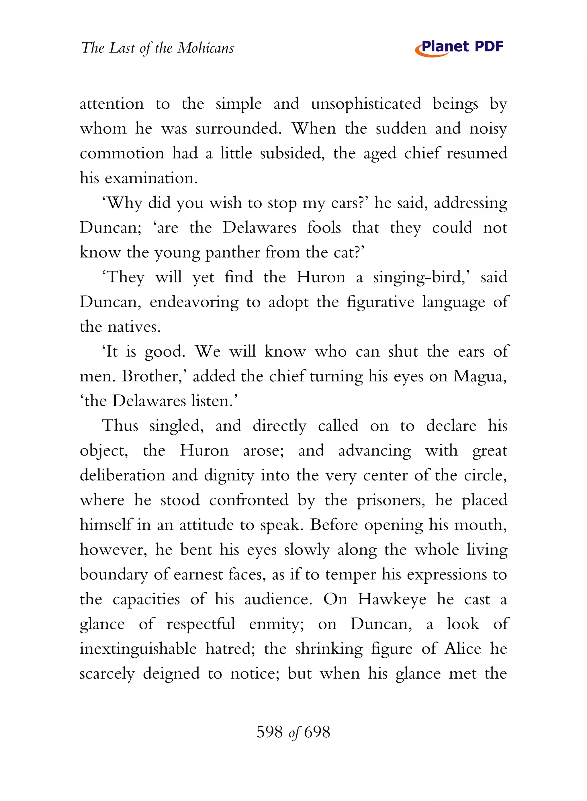The Last of the Mohicans


attention to the simple and unsophisticated beings by
whom he was surrounded. When the sudden and noisy
commotion had a little subsided, the aged chief resumed
his examination.
    ‘Why did you wish to stop my ears?’ he said, addressing
Duncan; ‘are the Delawares fools that they could not
know the young panther from the cat?’
    ‘They will yet find the Huron a singing-bird,’ said
Duncan, endeavoring to adopt the figurative language of
the natives.
    ‘It is good. We will know who can shut the ears of
men. Brother,’ added the chief turning his eyes on Magua,
‘the Delawares listen.’
    Thus singled, and directly called on to declare his
object, the Huron arose; and advancing with great
deliberation and dignity into the very center of the circle,
where he stood confronted by the prisoners, he placed
himself in an attitude to speak. Before opening his mouth,
however, he bent his eyes slowly along the whole living
boundary of earnest faces, as if to temper his expressions to
the capacities of his audience. On Hawkeye he cast a
glance of respectful enmity; on Duncan, a look of
inextinguishable hatred; the shrinking figure of Alice he
scarcely deigned to notice; but when his glance met the


                           598 of 698
 