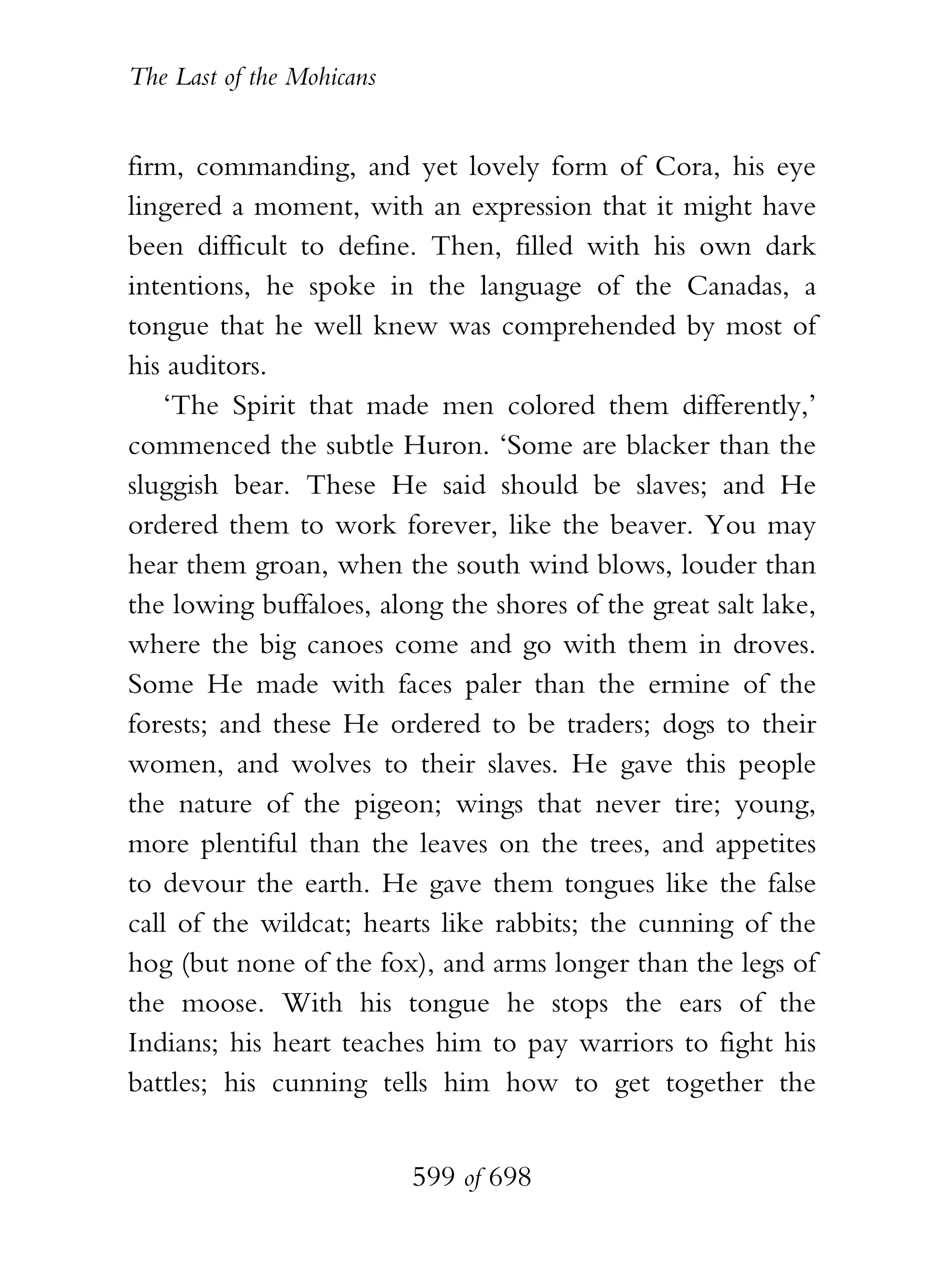 The Last of the Mohicans


firm, commanding, and yet lovely form of Cora, his eye
lingered a moment, with an expression that it might have
been difficult to define. Then, filled with his own dark
intentions, he spoke in the language of the Canadas, a
tongue that he well knew was comprehended by most of
his auditors.
    ‘The Spirit that made men colored them differently,’
commenced the subtle Huron. ‘Some are blacker than the
sluggish bear. These He said should be slaves; and He
ordered them to work forever, like the beaver. You may
hear them groan, when the south wind blows, louder than
the lowing buffaloes, along the shores of the great salt lake,
where the big canoes come and go with them in droves.
Some He made with faces paler than the ermine of the
forests; and these He ordered to be traders; dogs to their
women, and wolves to their slaves. He gave this people
the nature of the pigeon; wings that never tire; young,
more plentiful than the leaves on the trees, and appetites
to devour the earth. He gave them tongues like the false
call of the wildcat; hearts like rabbits; the cunning of the
hog (but none of the fox), and arms longer than the legs of
the moose. With his tongue he stops the ears of the
Indians; his heart teaches him to pay warriors to fight his
battles; his cunning tells him how to get together the


                           599 of 698
 