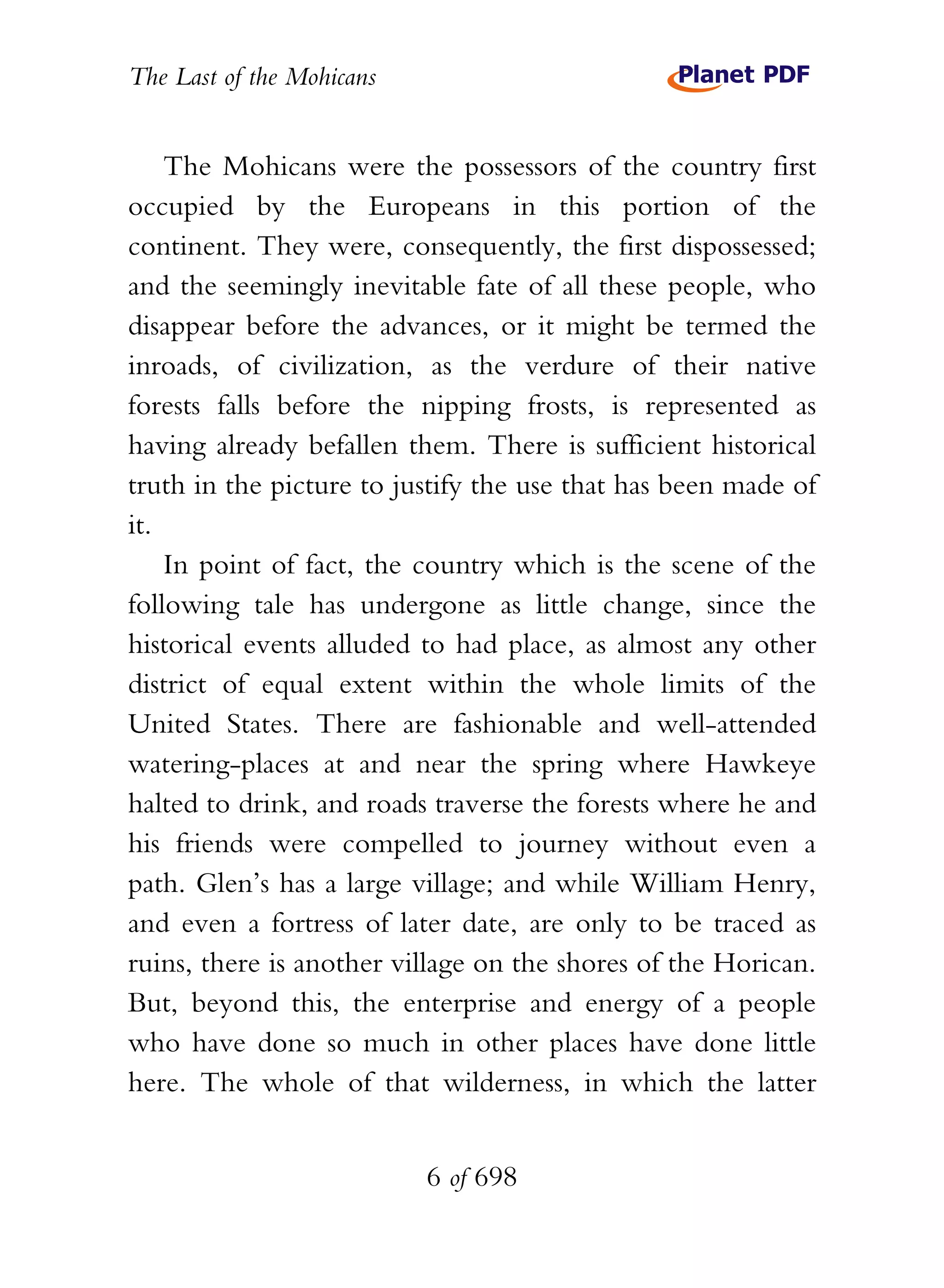 The Last of the Mohicans


    The Mohicans were the possessors of the country first
occupied by the Europeans in this portion of the
continent. They were, consequently, the first dispossessed;
and the seemingly inevitable fate of all these people, who
disappear before the advances, or it might be termed the
inroads, of civilization, as the verdure of their native
forests falls before the nipping frosts, is represented as
having already befallen them. There is sufficient historical
truth in the picture to justify the use that has been made of
it.
    In point of fact, the country which is the scene of the
following tale has undergone as little change, since the
historical events alluded to had place, as almost any other
district of equal extent within the whole limits of the
United States. There are fashionable and well-attended
watering-places at and near the spring where Hawkeye
halted to drink, and roads traverse the forests where he and
his friends were compelled to journey without even a
path. Glen’s has a large village; and while William Henry,
and even a fortress of later date, are only to be traced as
ruins, there is another village on the shores of the Horican.
But, beyond this, the enterprise and energy of a people
who have done so much in other places have done little
here. The whole of that wilderness, in which the latter


                           6 of 698
 