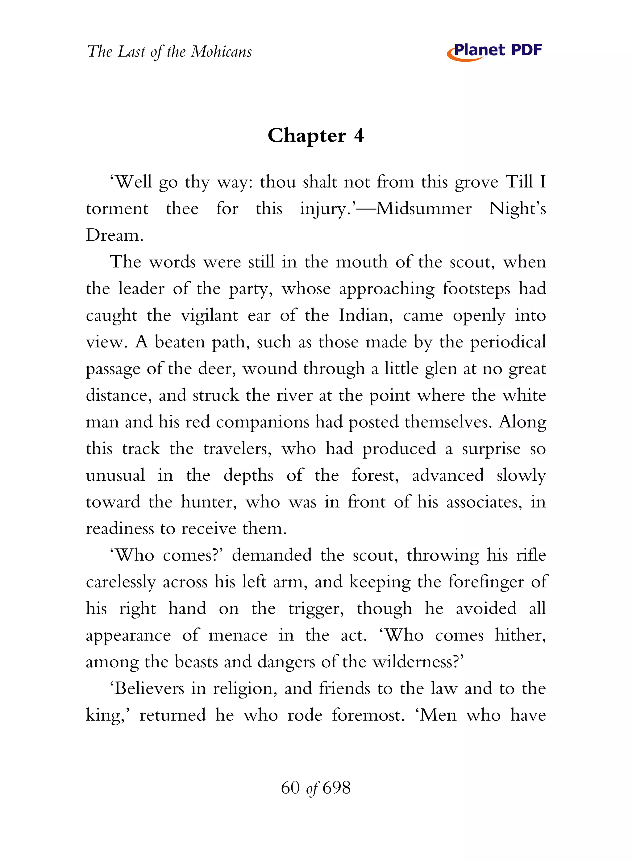 The Last of the Mohicans



                           Chapter 4

   ‘Well go thy way: thou shalt not from this grove Till I
torment thee for this injury.’—Midsummer Night’s
Dream.
   The words were still in the mouth of the scout, when
the leader of the party, whose approaching footsteps had
caught the vigilant ear of the Indian, came openly into
view. A beaten path, such as those made by the periodical
passage of the deer, wound through a little glen at no great
distance, and struck the river at the point where the white
man and his red companions had posted themselves. Along
this track the travelers, who had produced a surprise so
unusual in the depths of the forest, advanced slowly
toward the hunter, who was in front of his associates, in
readiness to receive them.
   ‘Who comes?’ demanded the scout, throwing his rifle
carelessly across his left arm, and keeping the forefinger of
his right hand on the trigger, though he avoided all
appearance of menace in the act. ‘Who comes hither,
among the beasts and dangers of the wilderness?’
   ‘Believers in religion, and friends to the law and to the
king,’ returned he who rode foremost. ‘Men who have


                            60 of 698
 