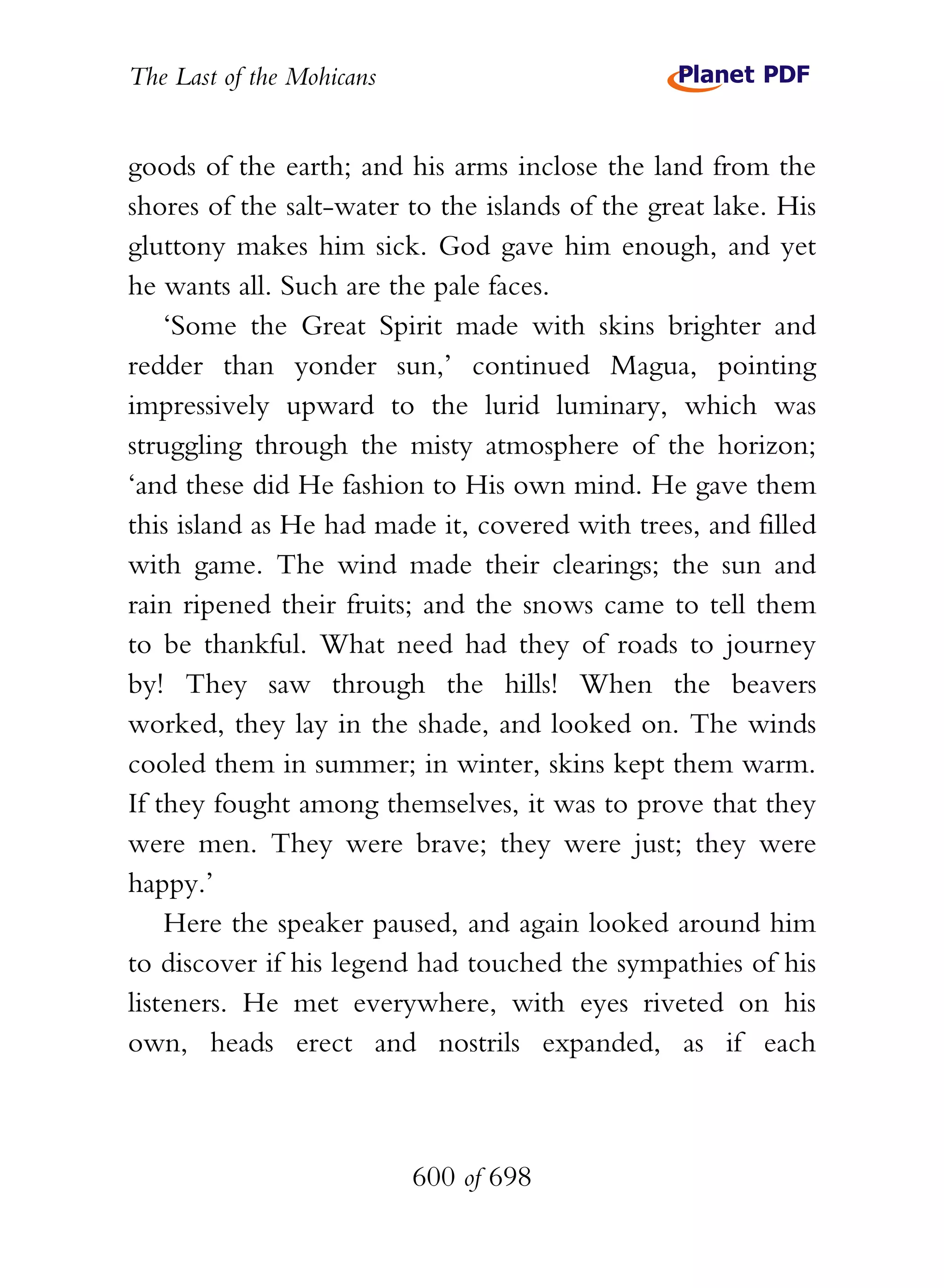 The Last of the Mohicans


goods of the earth; and his arms inclose the land from the
shores of the salt-water to the islands of the great lake. His
gluttony makes him sick. God gave him enough, and yet
he wants all. Such are the pale faces.
    ‘Some the Great Spirit made with skins brighter and
redder than yonder sun,’ continued Magua, pointing
impressively upward to the lurid luminary, which was
struggling through the misty atmosphere of the horizon;
‘and these did He fashion to His own mind. He gave them
this island as He had made it, covered with trees, and filled
with game. The wind made their clearings; the sun and
rain ripened their fruits; and the snows came to tell them
to be thankful. What need had they of roads to journey
by! They saw through the hills! When the beavers
worked, they lay in the shade, and looked on. The winds
cooled them in summer; in winter, skins kept them warm.
If they fought among themselves, it was to prove that they
were men. They were brave; they were just; they were
happy.’
    Here the speaker paused, and again looked around him
to discover if his legend had touched the sympathies of his
listeners. He met everywhere, with eyes riveted on his
own, heads erect and nostrils expanded, as if each



                           600 of 698
 
