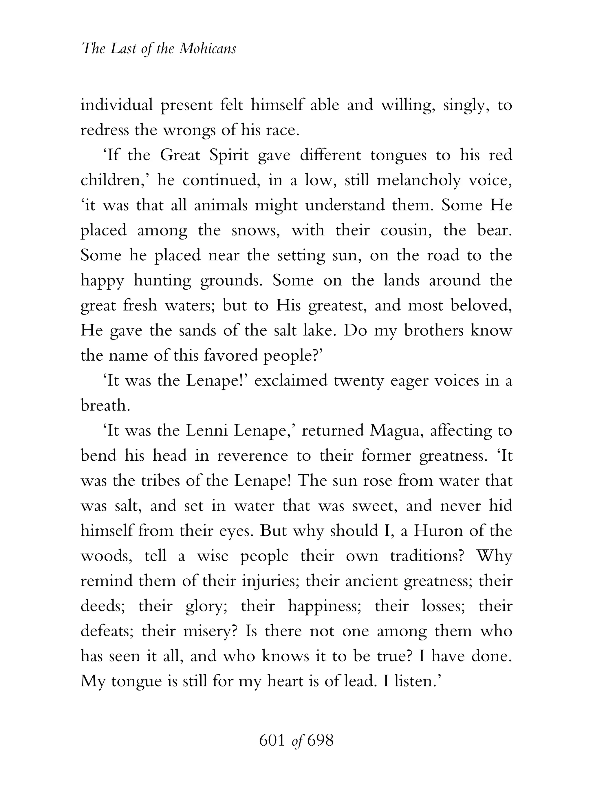 The Last of the Mohicans


individual present felt himself able and willing, singly, to
redress the wrongs of his race.
    ‘If the Great Spirit gave different tongues to his red
children,’ he continued, in a low, still melancholy voice,
‘it was that all animals might understand them. Some He
placed among the snows, with their cousin, the bear.
Some he placed near the setting sun, on the road to the
happy hunting grounds. Some on the lands around the
great fresh waters; but to His greatest, and most beloved,
He gave the sands of the salt lake. Do my brothers know
the name of this favored people?’
    ‘It was the Lenape!’ exclaimed twenty eager voices in a
breath.
    ‘It was the Lenni Lenape,’ returned Magua, affecting to
bend his head in reverence to their former greatness. ‘It
was the tribes of the Lenape! The sun rose from water that
was salt, and set in water that was sweet, and never hid
himself from their eyes. But why should I, a Huron of the
woods, tell a wise people their own traditions? Why
remind them of their injuries; their ancient greatness; their
deeds; their glory; their happiness; their losses; their
defeats; their misery? Is there not one among them who
has seen it all, and who knows it to be true? I have done.
My tongue is still for my heart is of lead. I listen.’


                           601 of 698
 