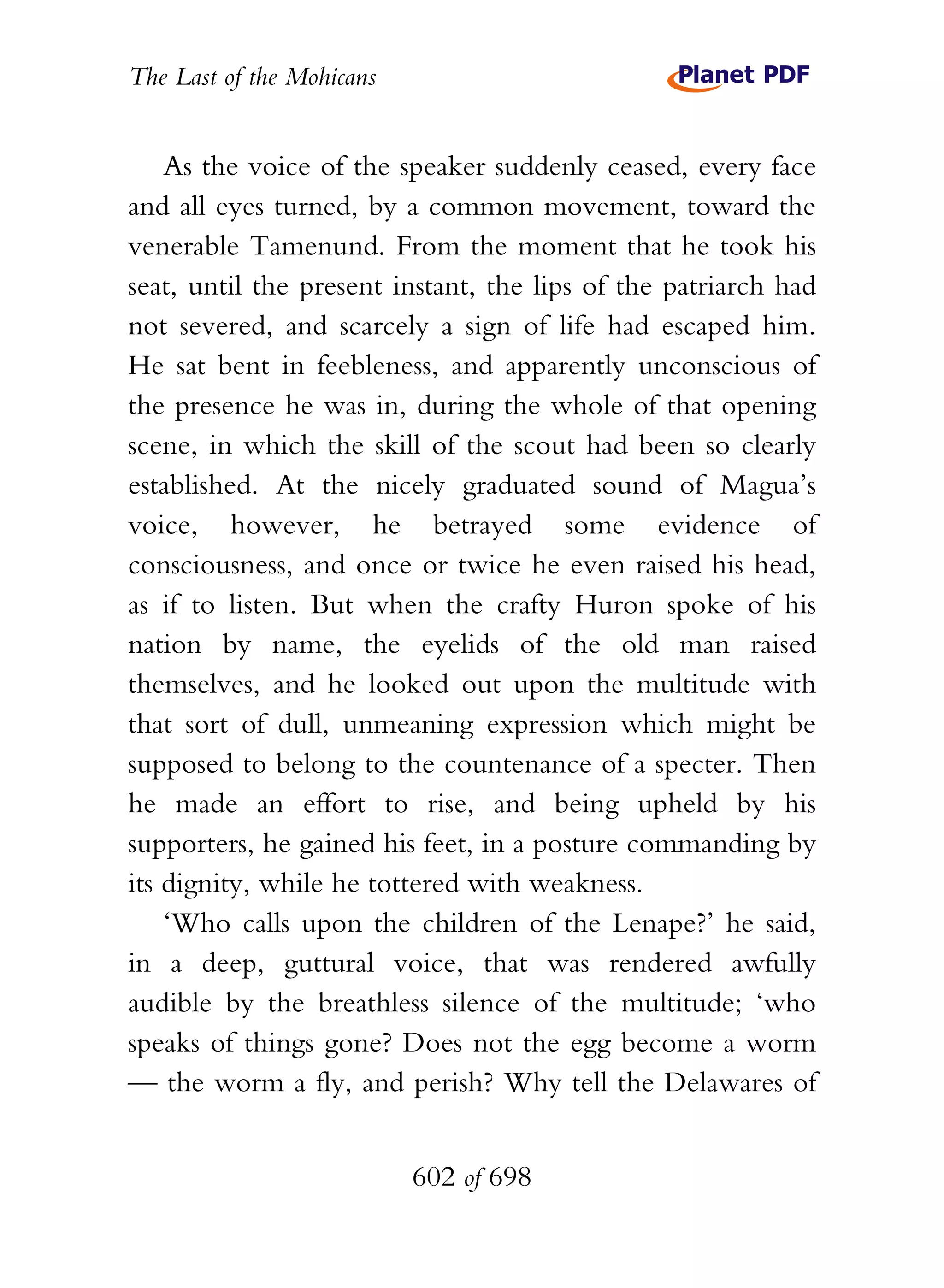 The Last of the Mohicans


    As the voice of the speaker suddenly ceased, every face
and all eyes turned, by a common movement, toward the
venerable Tamenund. From the moment that he took his
seat, until the present instant, the lips of the patriarch had
not severed, and scarcely a sign of life had escaped him.
He sat bent in feebleness, and apparently unconscious of
the presence he was in, during the whole of that opening
scene, in which the skill of the scout had been so clearly
established. At the nicely graduated sound of Magua’s
voice, however, he betrayed some evidence of
consciousness, and once or twice he even raised his head,
as if to listen. But when the crafty Huron spoke of his
nation by name, the eyelids of the old man raised
themselves, and he looked out upon the multitude with
that sort of dull, unmeaning expression which might be
supposed to belong to the countenance of a specter. Then
he made an effort to rise, and being upheld by his
supporters, he gained his feet, in a posture commanding by
its dignity, while he tottered with weakness.
    ‘Who calls upon the children of the Lenape?’ he said,
in a deep, guttural voice, that was rendered awfully
audible by the breathless silence of the multitude; ‘who
speaks of things gone? Does not the egg become a worm
— the worm a fly, and perish? Why tell the Delawares of


                           602 of 698
 
