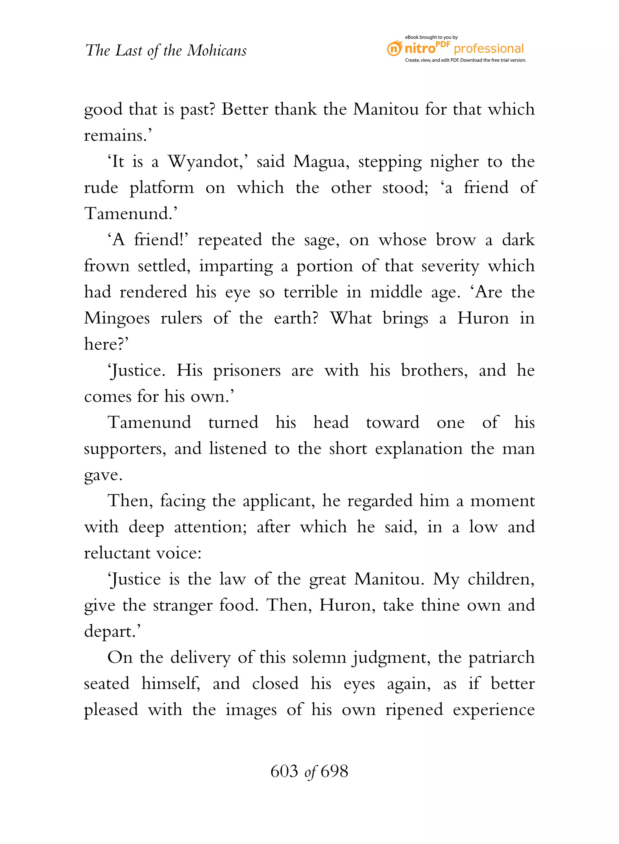 eBook brought to you by


The Last of the Mohicans                 Create, view, and edit PDF. Download the free trial version.




good that is past? Better thank the Manitou for that which
remains.’
   ‘It is a Wyandot,’ said Magua, stepping nigher to the
rude platform on which the other stood; ‘a friend of
Tamenund.’
   ‘A friend!’ repeated the sage, on whose brow a dark
frown settled, imparting a portion of that severity which
had rendered his eye so terrible in middle age. ‘Are the
Mingoes rulers of the earth? What brings a Huron in
here?’
   ‘Justice. His prisoners are with his brothers, and he
comes for his own.’
   Tamenund turned his head toward one of his
supporters, and listened to the short explanation the man
gave.
   Then, facing the applicant, he regarded him a moment
with deep attention; after which he said, in a low and
reluctant voice:
   ‘Justice is the law of the great Manitou. My children,
give the stranger food. Then, Huron, take thine own and
depart.’
   On the delivery of this solemn judgment, the patriarch
seated himself, and closed his eyes again, as if better
pleased with the images of his own ripened experience


                           603 of 698
 