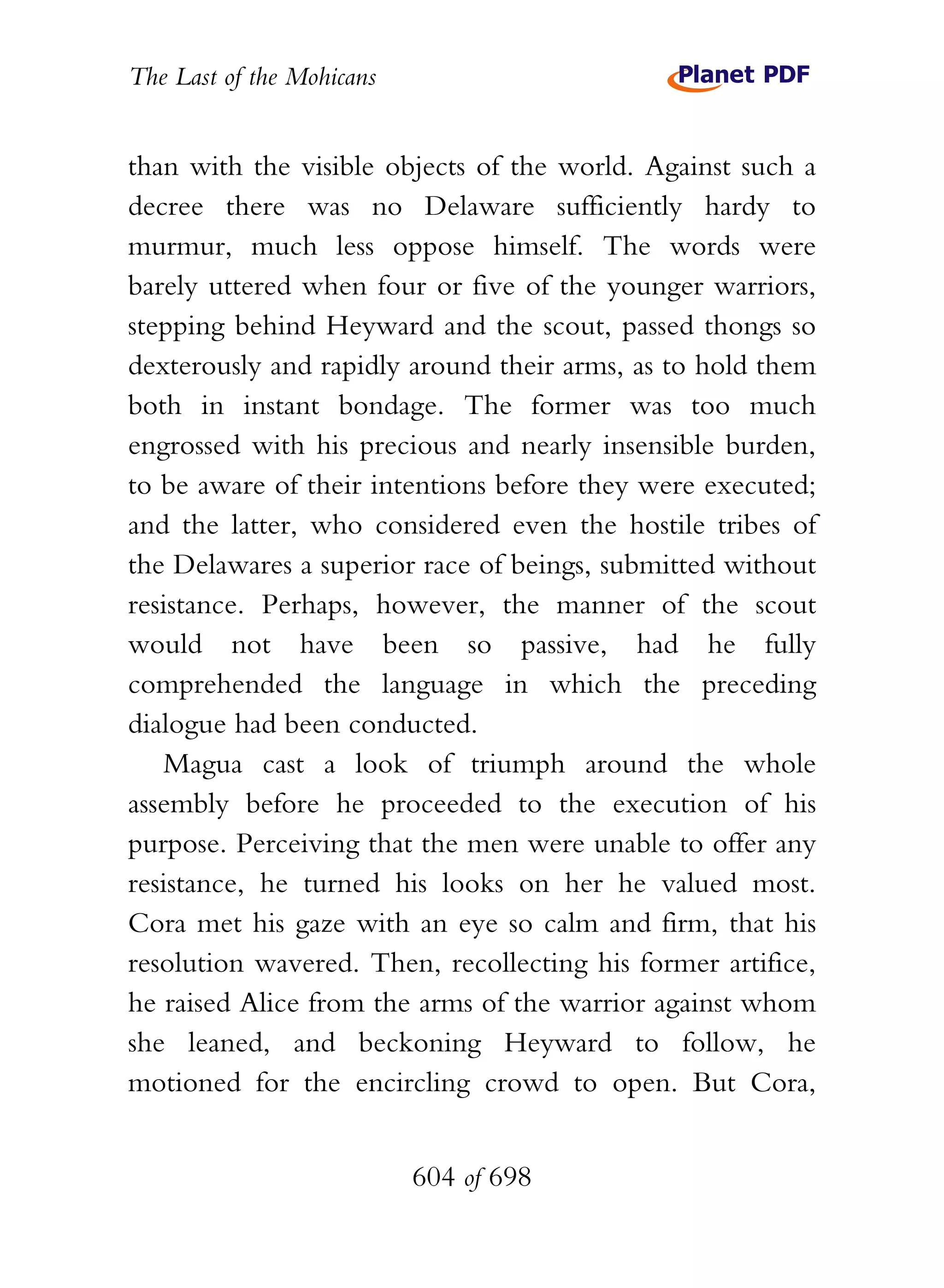 The Last of the Mohicans


than with the visible objects of the world. Against such a
decree there was no Delaware sufficiently hardy to
murmur, much less oppose himself. The words were
barely uttered when four or five of the younger warriors,
stepping behind Heyward and the scout, passed thongs so
dexterously and rapidly around their arms, as to hold them
both in instant bondage. The former was too much
engrossed with his precious and nearly insensible burden,
to be aware of their intentions before they were executed;
and the latter, who considered even the hostile tribes of
the Delawares a superior race of beings, submitted without
resistance. Perhaps, however, the manner of the scout
would not have been so passive, had he fully
comprehended the language in which the preceding
dialogue had been conducted.
   Magua cast a look of triumph around the whole
assembly before he proceeded to the execution of his
purpose. Perceiving that the men were unable to offer any
resistance, he turned his looks on her he valued most.
Cora met his gaze with an eye so calm and firm, that his
resolution wavered. Then, recollecting his former artifice,
he raised Alice from the arms of the warrior against whom
she leaned, and beckoning Heyward to follow, he
motioned for the encircling crowd to open. But Cora,


                           604 of 698
 