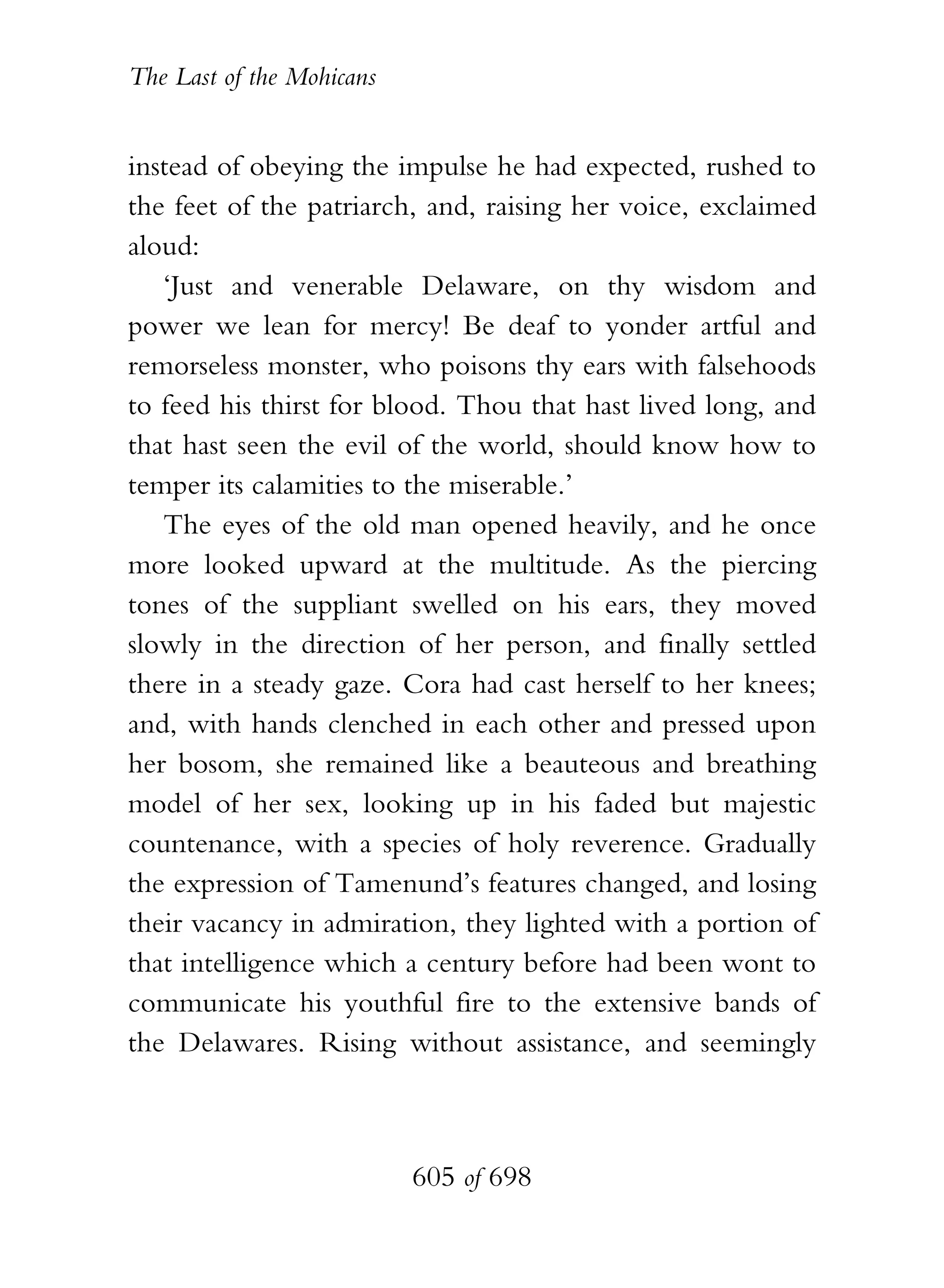 The Last of the Mohicans


instead of obeying the impulse he had expected, rushed to
the feet of the patriarch, and, raising her voice, exclaimed
aloud:
   ‘Just and venerable Delaware, on thy wisdom and
power we lean for mercy! Be deaf to yonder artful and
remorseless monster, who poisons thy ears with falsehoods
to feed his thirst for blood. Thou that hast lived long, and
that hast seen the evil of the world, should know how to
temper its calamities to the miserable.’
   The eyes of the old man opened heavily, and he once
more looked upward at the multitude. As the piercing
tones of the suppliant swelled on his ears, they moved
slowly in the direction of her person, and finally settled
there in a steady gaze. Cora had cast herself to her knees;
and, with hands clenched in each other and pressed upon
her bosom, she remained like a beauteous and breathing
model of her sex, looking up in his faded but majestic
countenance, with a species of holy reverence. Gradually
the expression of Tamenund’s features changed, and losing
their vacancy in admiration, they lighted with a portion of
that intelligence which a century before had been wont to
communicate his youthful fire to the extensive bands of
the Delawares. Rising without assistance, and seemingly



                           605 of 698
 