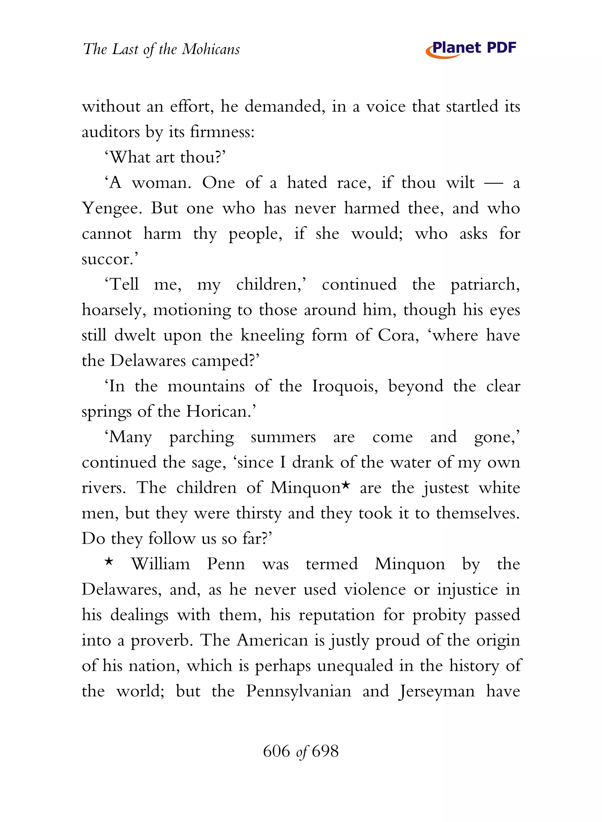 The Last of the Mohicans


without an effort, he demanded, in a voice that startled its
auditors by its firmness:
    ‘What art thou?’
    ‘A woman. One of a hated race, if thou wilt — a
Yengee. But one who has never harmed thee, and who
cannot harm thy people, if she would; who asks for
succor.’
    ‘Tell me, my children,’ continued the patriarch,
hoarsely, motioning to those around him, though his eyes
still dwelt upon the kneeling form of Cora, ‘where have
the Delawares camped?’
    ‘In the mountains of the Iroquois, beyond the clear
springs of the Horican.’
    ‘Many parching summers are come and gone,’
continued the sage, ‘since I drank of the water of my own
rivers. The children of Minquon* are the justest white
men, but they were thirsty and they took it to themselves.
Do they follow us so far?’
    * William Penn was termed Minquon by the
Delawares, and, as he never used violence or injustice in
his dealings with them, his reputation for probity passed
into a proverb. The American is justly proud of the origin
of his nation, which is perhaps unequaled in the history of
the world; but the Pennsylvanian and Jerseyman have


                           606 of 698
 