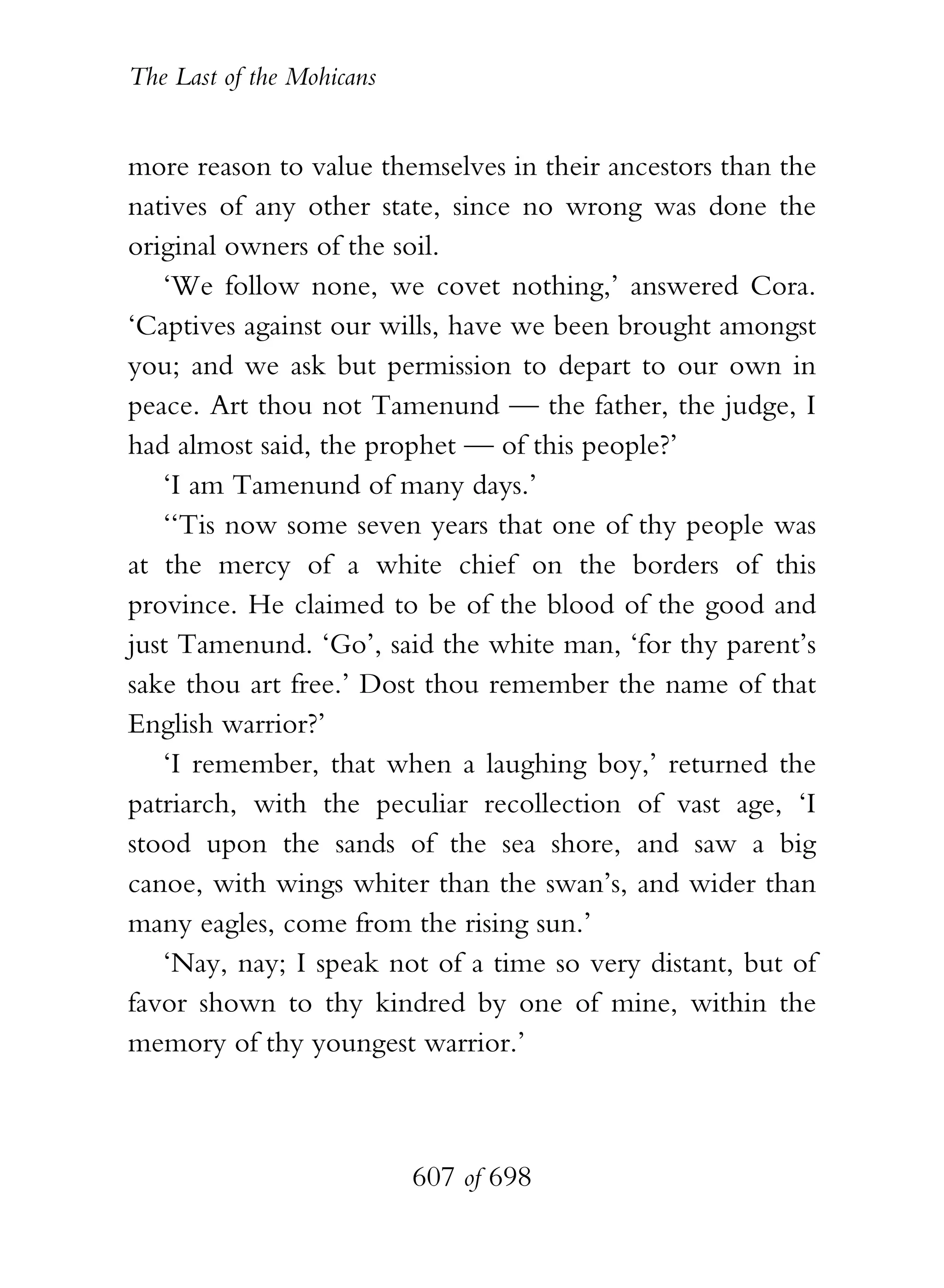 The Last of the Mohicans


more reason to value themselves in their ancestors than the
natives of any other state, since no wrong was done the
original owners of the soil.
   ‘We follow none, we covet nothing,’ answered Cora.
‘Captives against our wills, have we been brought amongst
you; and we ask but permission to depart to our own in
peace. Art thou not Tamenund — the father, the judge, I
had almost said, the prophet — of this people?’
   ‘I am Tamenund of many days.’
   ‘‘Tis now some seven years that one of thy people was
at the mercy of a white chief on the borders of this
province. He claimed to be of the blood of the good and
just Tamenund. ‘Go’, said the white man, ‘for thy parent’s
sake thou art free.’ Dost thou remember the name of that
English warrior?’
   ‘I remember, that when a laughing boy,’ returned the
patriarch, with the peculiar recollection of vast age, ‘I
stood upon the sands of the sea shore, and saw a big
canoe, with wings whiter than the swan’s, and wider than
many eagles, come from the rising sun.’
   ‘Nay, nay; I speak not of a time so very distant, but of
favor shown to thy kindred by one of mine, within the
memory of thy youngest warrior.’



                           607 of 698
 