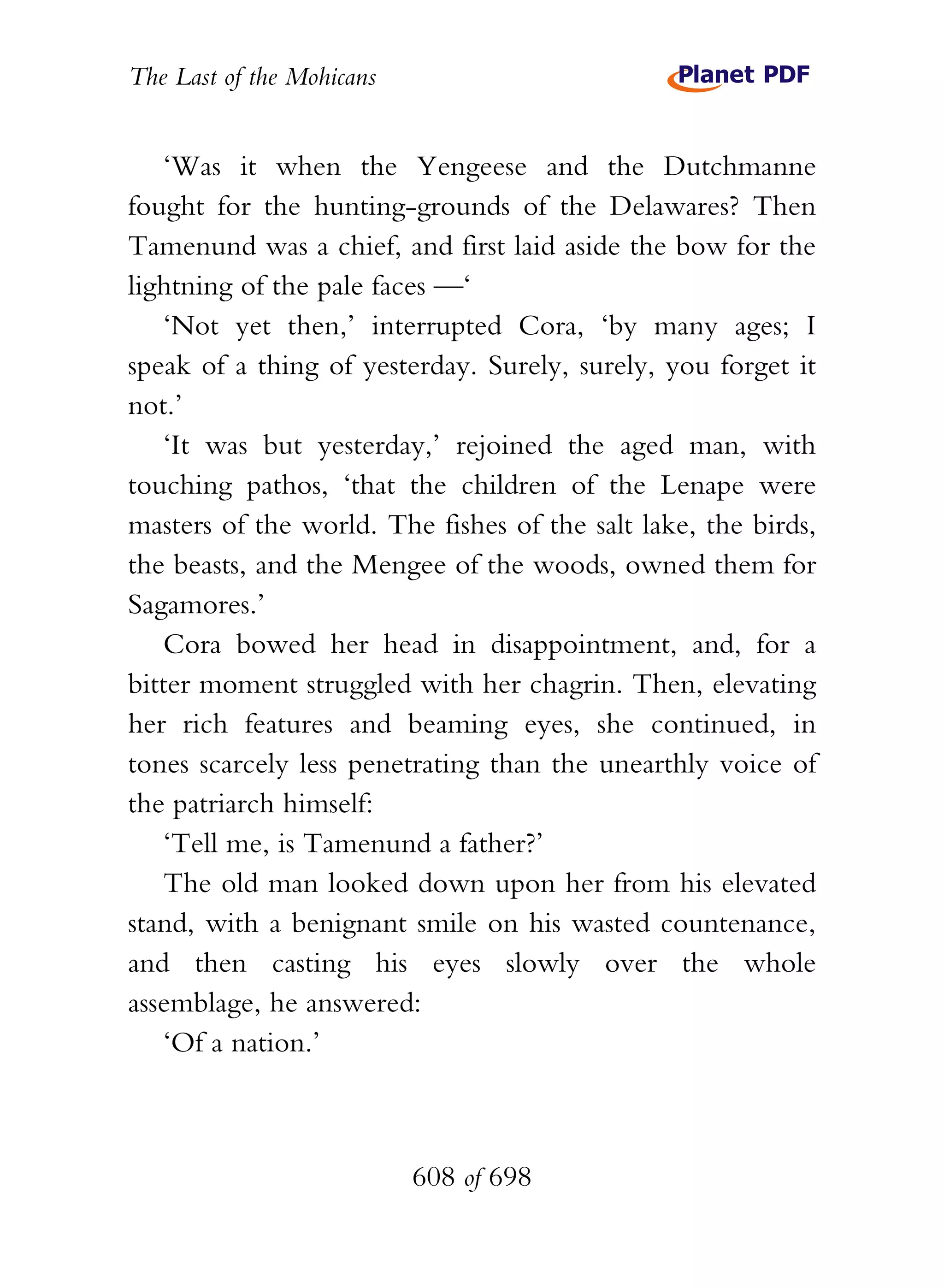 The Last of the Mohicans


    ‘Was it when the Yengeese and the Dutchmanne
fought for the hunting-grounds of the Delawares? Then
Tamenund was a chief, and first laid aside the bow for the
lightning of the pale faces —‘
    ‘Not yet then,’ interrupted Cora, ‘by many ages; I
speak of a thing of yesterday. Surely, surely, you forget it
not.’
    ‘It was but yesterday,’ rejoined the aged man, with
touching pathos, ‘that the children of the Lenape were
masters of the world. The fishes of the salt lake, the birds,
the beasts, and the Mengee of the woods, owned them for
Sagamores.’
    Cora bowed her head in disappointment, and, for a
bitter moment struggled with her chagrin. Then, elevating
her rich features and beaming eyes, she continued, in
tones scarcely less penetrating than the unearthly voice of
the patriarch himself:
    ‘Tell me, is Tamenund a father?’
    The old man looked down upon her from his elevated
stand, with a benignant smile on his wasted countenance,
and then casting his eyes slowly over the whole
assemblage, he answered:
    ‘Of a nation.’



                           608 of 698
 