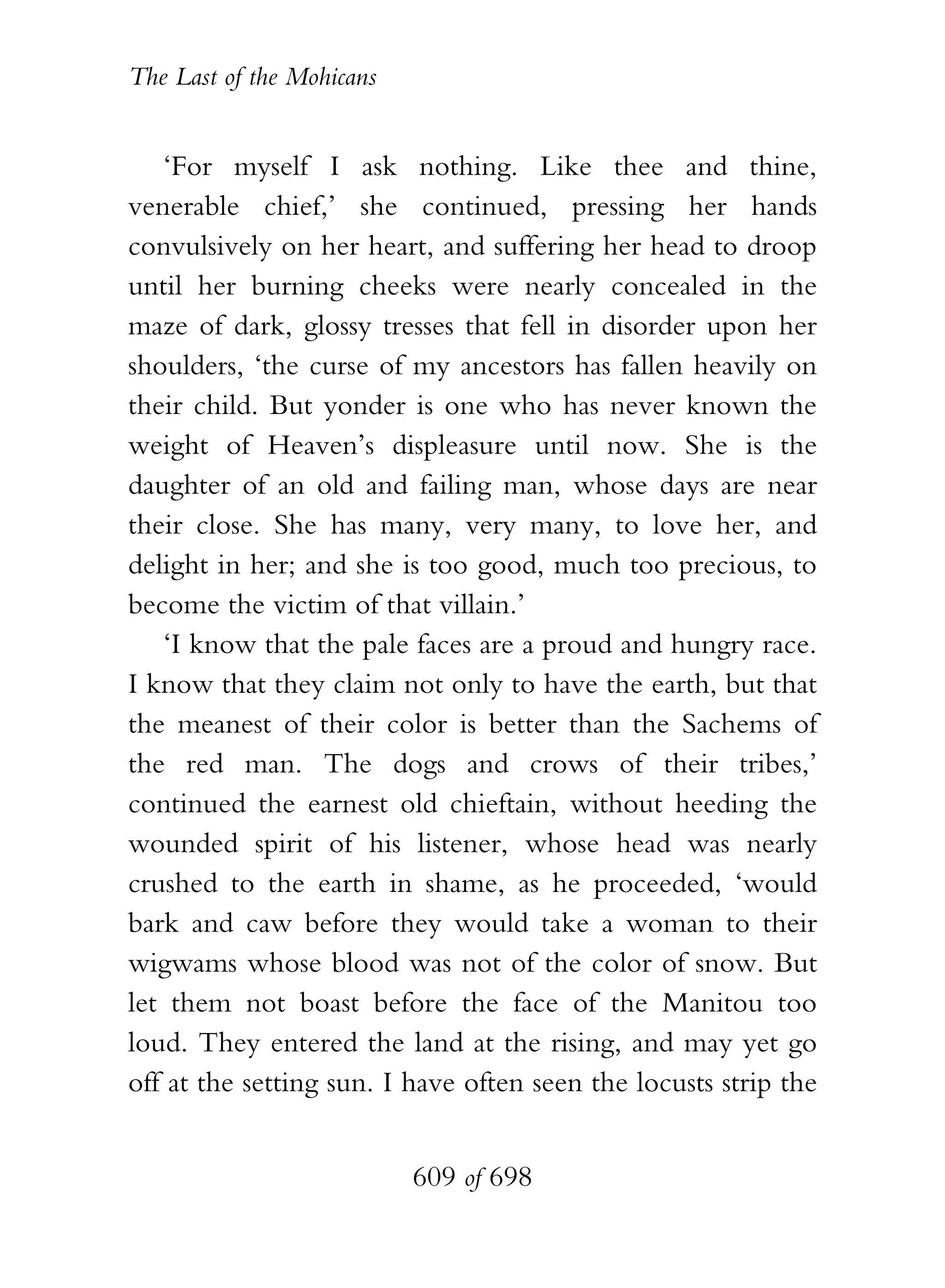 The Last of the Mohicans


   ‘For myself I ask nothing. Like thee and thine,
venerable chief,’ she continued, pressing her hands
convulsively on her heart, and suffering her head to droop
until her burning cheeks were nearly concealed in the
maze of dark, glossy tresses that fell in disorder upon her
shoulders, ‘the curse of my ancestors has fallen heavily on
their child. But yonder is one who has never known the
weight of Heaven’s displeasure until now. She is the
daughter of an old and failing man, whose days are near
their close. She has many, very many, to love her, and
delight in her; and she is too good, much too precious, to
become the victim of that villain.’
   ‘I know that the pale faces are a proud and hungry race.
I know that they claim not only to have the earth, but that
the meanest of their color is better than the Sachems of
the red man. The dogs and crows of their tribes,’
continued the earnest old chieftain, without heeding the
wounded spirit of his listener, whose head was nearly
crushed to the earth in shame, as he proceeded, ‘would
bark and caw before they would take a woman to their
wigwams whose blood was not of the color of snow. But
let them not boast before the face of the Manitou too
loud. They entered the land at the rising, and may yet go
off at the setting sun. I have often seen the locusts strip the


                           609 of 698
 