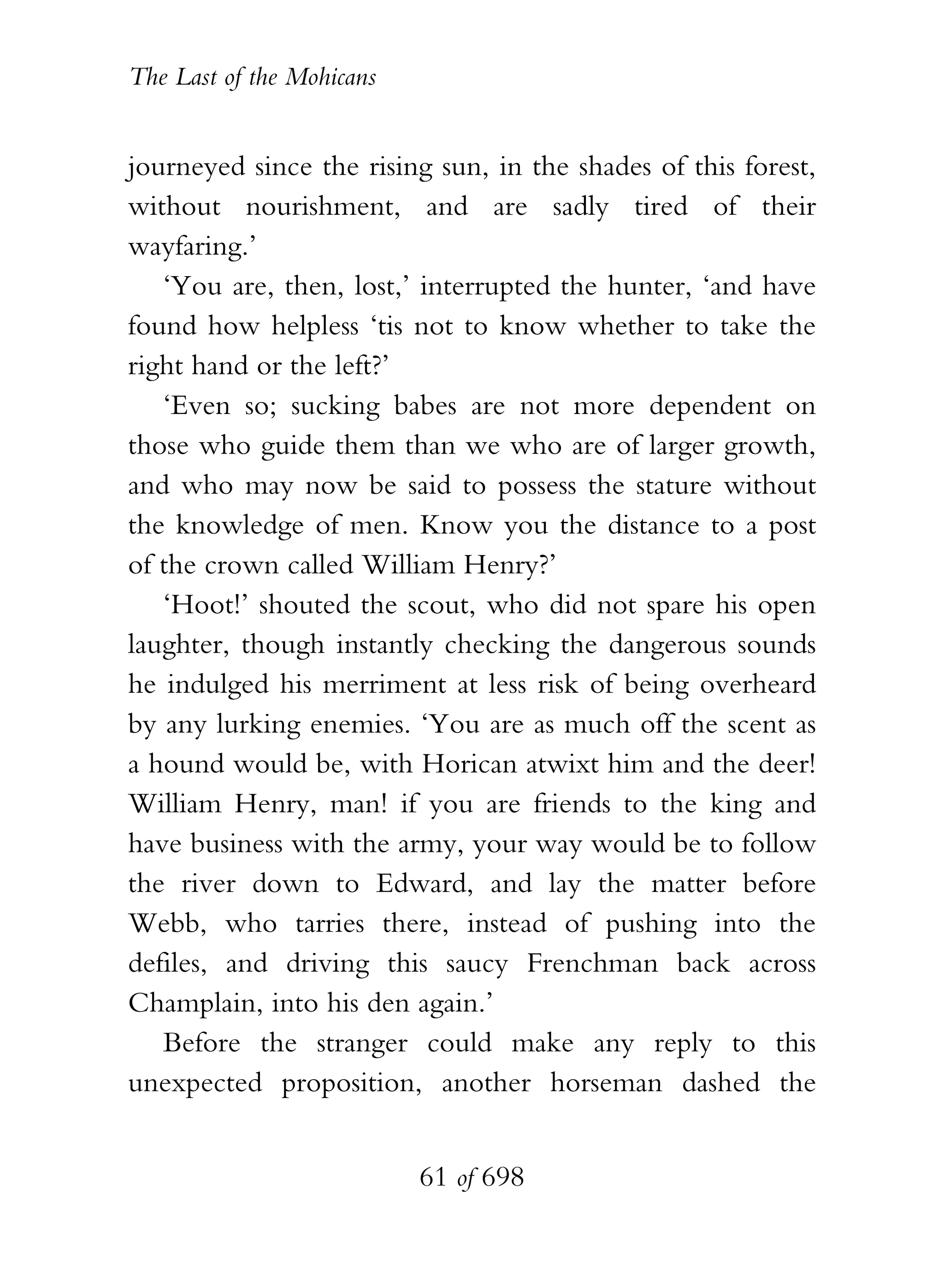 The Last of the Mohicans


journeyed since the rising sun, in the shades of this forest,
without nourishment, and are sadly tired of their
wayfaring.’
   ‘You are, then, lost,’ interrupted the hunter, ‘and have
found how helpless ‘tis not to know whether to take the
right hand or the left?’
   ‘Even so; sucking babes are not more dependent on
those who guide them than we who are of larger growth,
and who may now be said to possess the stature without
the knowledge of men. Know you the distance to a post
of the crown called William Henry?’
   ‘Hoot!’ shouted the scout, who did not spare his open
laughter, though instantly checking the dangerous sounds
he indulged his merriment at less risk of being overheard
by any lurking enemies. ‘You are as much off the scent as
a hound would be, with Horican atwixt him and the deer!
William Henry, man! if you are friends to the king and
have business with the army, your way would be to follow
the river down to Edward, and lay the matter before
Webb, who tarries there, instead of pushing into the
defiles, and driving this saucy Frenchman back across
Champlain, into his den again.’
   Before the stranger could make any reply to this
unexpected proposition, another horseman dashed the


                           61 of 698
 