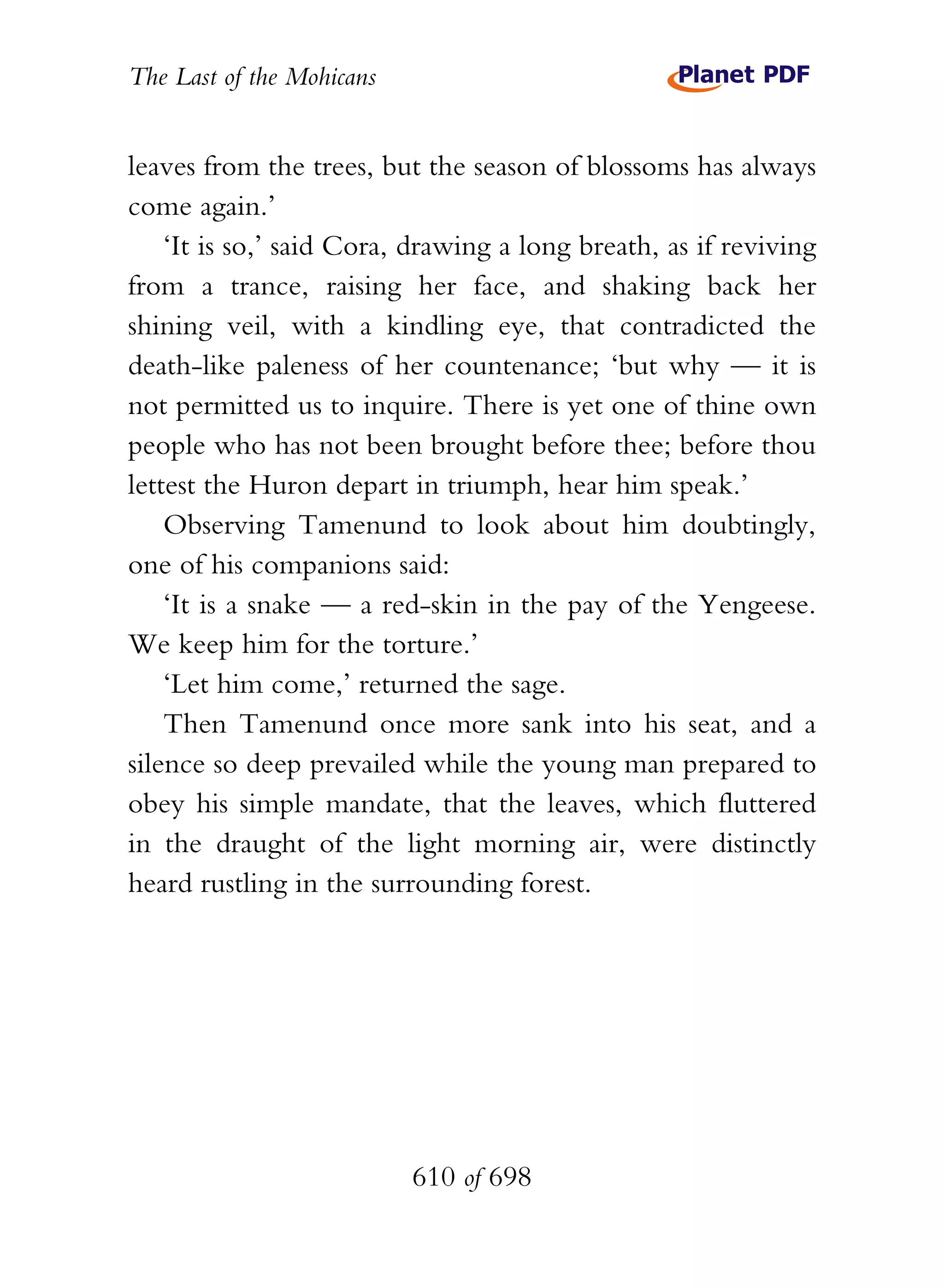 The Last of the Mohicans


leaves from the trees, but the season of blossoms has always
come again.’
    ‘It is so,’ said Cora, drawing a long breath, as if reviving
from a trance, raising her face, and shaking back her
shining veil, with a kindling eye, that contradicted the
death-like paleness of her countenance; ‘but why — it is
not permitted us to inquire. There is yet one of thine own
people who has not been brought before thee; before thou
lettest the Huron depart in triumph, hear him speak.’
    Observing Tamenund to look about him doubtingly,
one of his companions said:
    ‘It is a snake — a red-skin in the pay of the Yengeese.
We keep him for the torture.’
    ‘Let him come,’ returned the sage.
    Then Tamenund once more sank into his seat, and a
silence so deep prevailed while the young man prepared to
obey his simple mandate, that the leaves, which fluttered
in the draught of the light morning air, were distinctly
heard rustling in the surrounding forest.




                           610 of 698
 