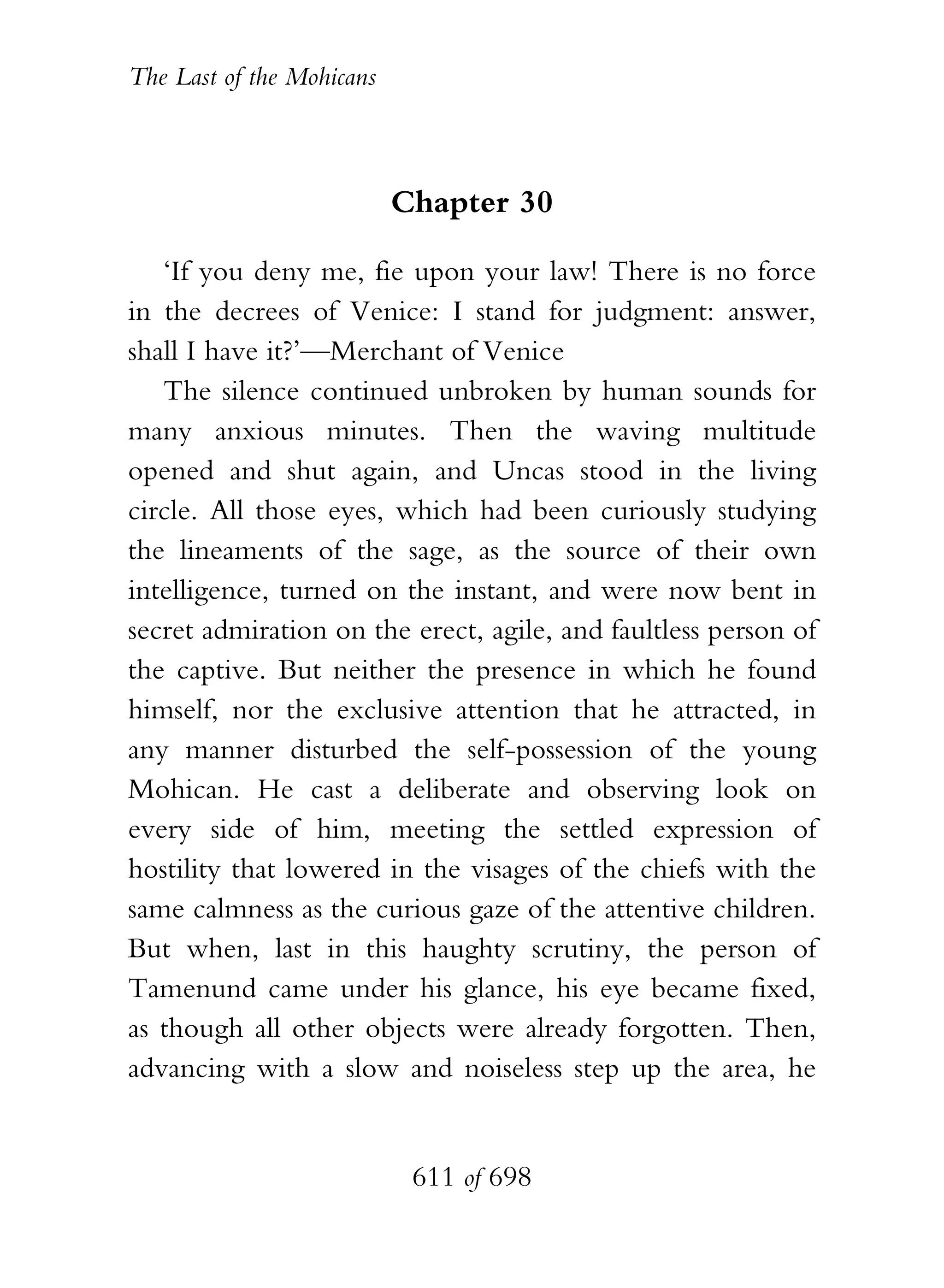 The Last of the Mohicans



                           Chapter 30

   ‘If you deny me, fie upon your law! There is no force
in the decrees of Venice: I stand for judgment: answer,
shall I have it?’—Merchant of Venice
   The silence continued unbroken by human sounds for
many anxious minutes. Then the waving multitude
opened and shut again, and Uncas stood in the living
circle. All those eyes, which had been curiously studying
the lineaments of the sage, as the source of their own
intelligence, turned on the instant, and were now bent in
secret admiration on the erect, agile, and faultless person of
the captive. But neither the presence in which he found
himself, nor the exclusive attention that he attracted, in
any manner disturbed the self-possession of the young
Mohican. He cast a deliberate and observing look on
every side of him, meeting the settled expression of
hostility that lowered in the visages of the chiefs with the
same calmness as the curious gaze of the attentive children.
But when, last in this haughty scrutiny, the person of
Tamenund came under his glance, his eye became fixed,
as though all other objects were already forgotten. Then,
advancing with a slow and noiseless step up the area, he


                            611 of 698
 