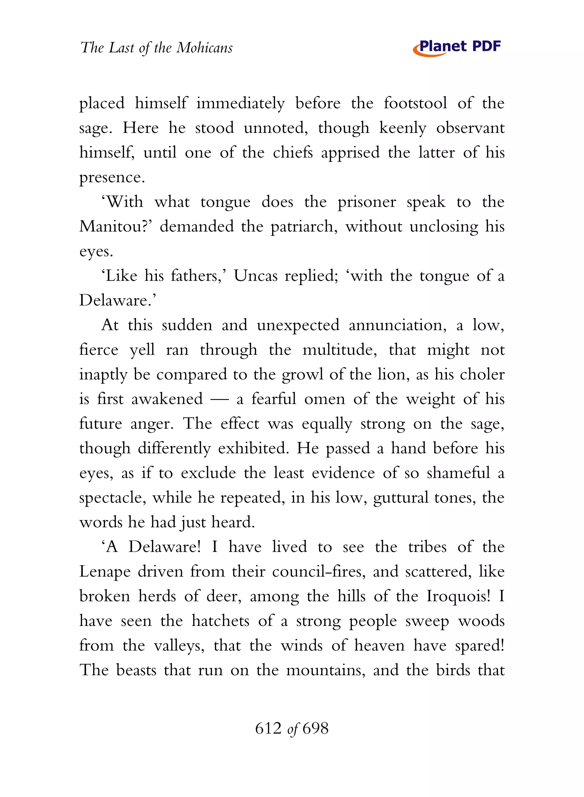 The Last of the Mohicans


placed himself immediately before the footstool of the
sage. Here he stood unnoted, though keenly observant
himself, until one of the chiefs apprised the latter of his
presence.
    ‘With what tongue does the prisoner speak to the
Manitou?’ demanded the patriarch, without unclosing his
eyes.
    ‘Like his fathers,’ Uncas replied; ‘with the tongue of a
Delaware.’
    At this sudden and unexpected annunciation, a low,
fierce yell ran through the multitude, that might not
inaptly be compared to the growl of the lion, as his choler
is first awakened — a fearful omen of the weight of his
future anger. The effect was equally strong on the sage,
though differently exhibited. He passed a hand before his
eyes, as if to exclude the least evidence of so shameful a
spectacle, while he repeated, in his low, guttural tones, the
words he had just heard.
    ‘A Delaware! I have lived to see the tribes of the
Lenape driven from their council-fires, and scattered, like
broken herds of deer, among the hills of the Iroquois! I
have seen the hatchets of a strong people sweep woods
from the valleys, that the winds of heaven have spared!
The beasts that run on the mountains, and the birds that


                           612 of 698
 