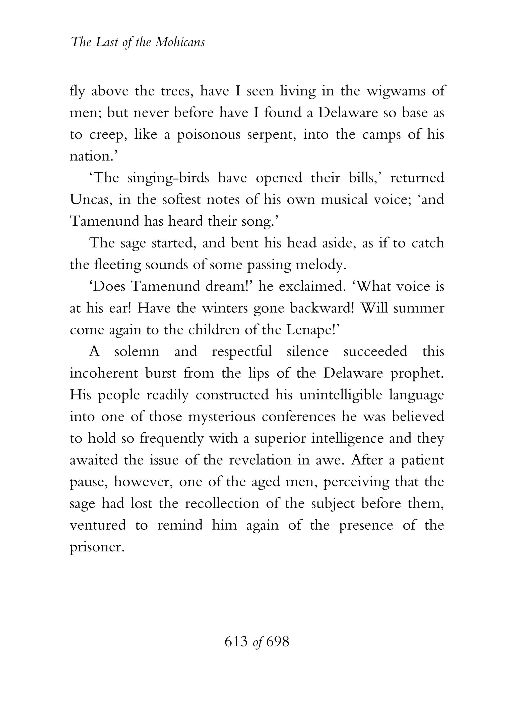 The Last of the Mohicans


fly above the trees, have I seen living in the wigwams of
men; but never before have I found a Delaware so base as
to creep, like a poisonous serpent, into the camps of his
nation.’
    ‘The singing-birds have opened their bills,’ returned
Uncas, in the softest notes of his own musical voice; ‘and
Tamenund has heard their song.’
    The sage started, and bent his head aside, as if to catch
the fleeting sounds of some passing melody.
    ‘Does Tamenund dream!’ he exclaimed. ‘What voice is
at his ear! Have the winters gone backward! Will summer
come again to the children of the Lenape!’
    A solemn and respectful silence succeeded this
incoherent burst from the lips of the Delaware prophet.
His people readily constructed his unintelligible language
into one of those mysterious conferences he was believed
to hold so frequently with a superior intelligence and they
awaited the issue of the revelation in awe. After a patient
pause, however, one of the aged men, perceiving that the
sage had lost the recollection of the subject before them,
ventured to remind him again of the presence of the
prisoner.




                           613 of 698
 