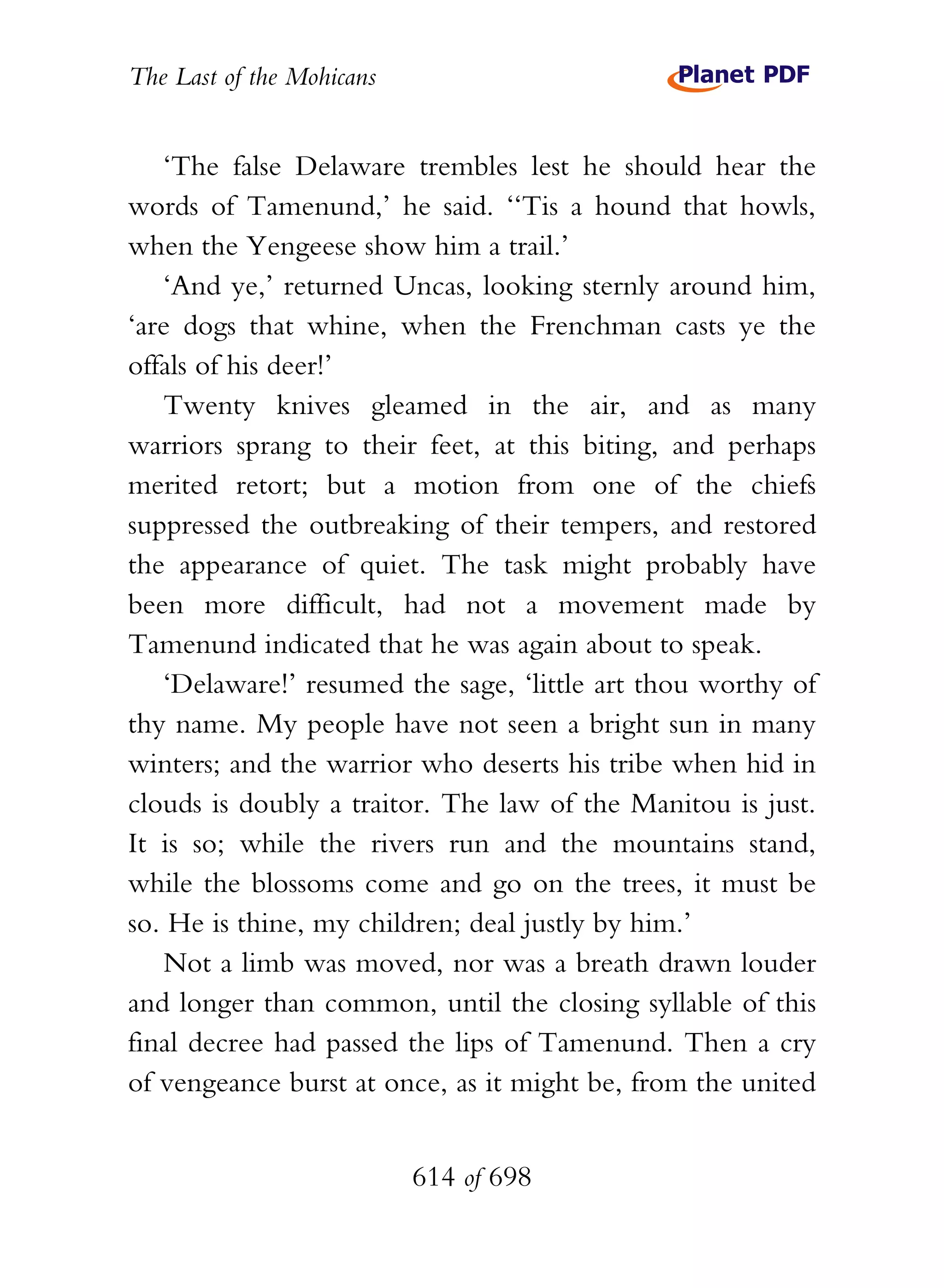 The Last of the Mohicans


   ‘The false Delaware trembles lest he should hear the
words of Tamenund,’ he said. ‘‘Tis a hound that howls,
when the Yengeese show him a trail.’
   ‘And ye,’ returned Uncas, looking sternly around him,
‘are dogs that whine, when the Frenchman casts ye the
offals of his deer!’
   Twenty knives gleamed in the air, and as many
warriors sprang to their feet, at this biting, and perhaps
merited retort; but a motion from one of the chiefs
suppressed the outbreaking of their tempers, and restored
the appearance of quiet. The task might probably have
been more difficult, had not a movement made by
Tamenund indicated that he was again about to speak.
   ‘Delaware!’ resumed the sage, ‘little art thou worthy of
thy name. My people have not seen a bright sun in many
winters; and the warrior who deserts his tribe when hid in
clouds is doubly a traitor. The law of the Manitou is just.
It is so; while the rivers run and the mountains stand,
while the blossoms come and go on the trees, it must be
so. He is thine, my children; deal justly by him.’
   Not a limb was moved, nor was a breath drawn louder
and longer than common, until the closing syllable of this
final decree had passed the lips of Tamenund. Then a cry
of vengeance burst at once, as it might be, from the united


                           614 of 698
 
